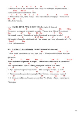 161 
A E A D E A D E A 
2 - Muitos cachos de uva, se tornaram vinho / Hoje são teu Sangue, força no caminho / 
F#m Bm E7 A 
Muitos cachos de uva se tornaram vinho. 
A E A D E A D E A F#m 
3 - Muitas são as vidas, feitas vocação / Hoje oferecidas em consagração / Muitas são as 
Bm E7 A 
vidas, feitas vocação. 
661. CANTO FINAL "PAZ E BEM" Missões (Ação de Graças) 
Dm C Dm Bb F Dm 
Nosso povo, nossa gente, nosso canto, nossa dor / Na mãe terra, chão de Deus, o amor / 
Gm A7 Dm Bb Dm C Dm 
Vai em cada coração / Na cidade, no sertão / Estendendo ao sofredor, as mãos! 
C F A7 Dm C F A7 
Vai levando o Evangelho, missionário vai! / Vai levando paz e bem, pelo mundo vai! / Paz 
Gm A7 Dm 
e bem, pelo mundo vai! 
662. PROFETAS DA ALEGRIA Missões (Reino sem Fronteiras) 
D A7 Em A7 
1 - Nós somos testemunhas do que Jesus falou / Nós somos missionários do Reino 
D 
que deixou! 
G A7 F#m Bm G Em A7 D-G-D 
Pois é nossa missão: profetas da alegria / Amar o nosso irmão, viver da Eucaristia! / 
D A7 D 
Feliz é quem habita a casa do Senhor, feliz é quem revive ali o seu amor! 
D A7 Em A7 D 
2 - Aqui agora somos profetas do amanhã: / Artífices da paz, vivendo a fé cristã! 
D A7 Em A7 D 
3 - Nós somos os herdeiros da ressurreição / Pois Cristo é a meta da nossa vocação! 
D A7 Em A7 
4 - O Cristo, nossa Páscoa, foi quem nos escolheu / Pra difundir o Reino e o amor que o 
D 
Pai nos deu! 
 