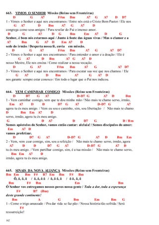 663. VIMOS O SENHOR Missão (Reino sem Fronteiras) 
162 
D G A7 F#m Bm A7 G A7 D D7 
1 - Vimos o Senhor e aqui nos encontramos / Entre nós está o Cristo Bom Pastor / Ele nos 
G A7 D Bm A7 G A7 D 
congrega como seus amigos / Para revelar do Pai o imenso amor. 
D G A7 D G Bm Em A7 D G 
Senhor, é bom nós estarmos aqui / Junto à fonte das águas vivas / Mas o clamor e a 
A7 Bm G A7 D Em A7 D 
sede do irmão / Desperta nossa fé, envia em missão. 
D G A7 F#m Bm A7 G A7 D7 
2 - Vimos o Senhor e aqui nos encontramos / Para entender o amor e a doação / Ele é 
G A7 D Bm A7 G A7 D 
nosso Mestre, Ele nos ensina / Como realizar a nossa vocação. 
D G A7 F#m Bm A7 G A7 D7 
3 - Vimos o Senhor e aqui nos encontramos / Para escutar sua voz que nos chamou / Ele 
G A7 D Bm A7 G A7 D 
nos garante sempre estar conosco / Em todo o lugar que o Pai nos indicou. 
664. VEM CAMINHAR COMIGO Missões (Reino sem Fronteiras) 
D D7 G A7 D-D7 G A7 D Bm 
1 - Vem caminhar comigo, vem que te dou minha mão / Não mais te chamo servo, irmão, 
Em A7 D D D7 G A7 D-D7 G A7 
agora tu és meu amigo. / Vem eu sou o caminho, sim, sou libertação / Não mais te chamo 
D Bm Em A7 D 
servo, irmão, agora tu és meu amigo. 
G D A7 D D7 G D / Bm 
Somos apóstolos do Senhor, vamos então cantar: aleluia! / Somos discípulos do amor: 
Em A7 D 
vamos profetizar. 
D D7 G A7 D-D7 G A7 D Bm Em 
2 - Vem, vem cear comigo, sim, sou a refeição / Não mais te chamo servo, irmão, agora 
A7 D D D7 G A7 D-D7 G A7 D 
tu és meu amigo. / Vem partilhar comigo, sim, é a tua missão / Não mais te chamo servo, 
Bm Em A7 D 
irmão, agora tu és meu amigo. 
665. SINAIS DA NOVA ALIANÇA Missões (Reino sem Fronteiras) 
Bm Em Bm F# B7 Em Bm F# Bm 
Ô, ô, ô, ô / ô, ô, ô ô / ô, ô ô, ô / ô ô, ô, ô 
Bm F# Bm Em Bm 
Ó Senhor vos entregamos nossos povos nossa gente / Toda a dor, toda a esperança 
F# B7 (Bm) 
deste grande continente! 
Bm A G Bm Em Bm G 
1 - Como o trigo amassado / Pra dar vida se faz pão / Nossa história tão sofrida / Será 
F# 
ressurreição! 
 