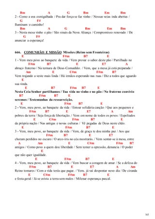 163 
Bm A G Bm Em Bm 
2 - Como a uva esmigalhada / Pra dar força se faz vinho / Nossas veias inda abertas / 
G F# 
Iluminam o caminho! 
Bm A G Bm Em Bm 
3 - Nesta mesa vinho e pão / São sinais da Nova Aliança / Compromisso renovado / De 
G F# 
anunciar a esperança! 
666. COMUNHÃO E MISSÃO Missões (Reino sem Fronteiras) 
E F#m B7 E 
1 - Vem meu povo ao banquete da vida / Vem provar o sabor deste pão / Partilhado no 
F#m B7 E E7 A 
abraço fraterno / Na ternura de Deus-Comunhão. / Vem, que a mesa já está preparada / 
Am E C#m F#m B7 
Vem trajando a veste mais linda / Há irmãos esperando nas ruas / Diz a todos que aguardo 
E 
sua vinda. 
E B7 F#m B7 E 
Nesta Ceia Senhor partilhamos / Tua vida no vinho e no pão / No fraterno convívio 
B7 F#m B7 E 
seremos / Testemunhas da ressurreição. 
E F#m B7 E 
2 - Vem, meu povo, ao banquete da vida / Entoar solidária canção / Que aos pequenos e 
F#m B7 E E7 A Am 
pobres da terra / Seja força de libertação. / Vem em nome de todos os povos / Espoliados 
E C#m F#m B7 E 
da própria nação / Nas antigas e novas culturas / Vê pegadas de Deus neste chão. 
E F#m B7 E 
3 - Vem, meu povo, ao banquete da vida / Vem, de graça te dou minha paz / Aos que 
F#m B7 E E7 
choram perdidos no escuro / O arco-íris no céu mostrarás. / Vem sentar-se à mesa, entre 
A Am E C#m F#m B7 
amigos / Como povo a quem dou liberdade / Sem temer a opressão, denuncia / O poder 
E 
que não quer igualdade. 
E F#m B7 E 
4 - Vem, meu povo, ao banquete da vida / Vem buscar a coragem de amar / Se a defesa do 
F#m B7 E E7 A Am 
Reino tomares / Com a vida terás que pagar. / Vem, já vai despontar novo dia / De ciranda 
E C#m F#m B7 E 
e festa geral / Já se avista a terra sem males / Milenar esperança pascal. 
 