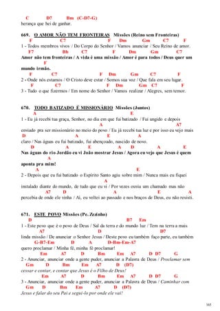 165 
C D7 Bm (C-D7-G) 
herança que hei de ganhar. 
669. O AMOR NÃO TEM FRONTEIRAS Missões (Reino sem Fronteiras) 
F C7 F Dm Gm C7 F 
1 - Todos membros vivos / Do Corpo do Senhor / Vamos anunciar / Seu Reino de amor. 
F7 Bb C7 F Dm Gm C7 
Amor não tem fronteiras / A vida é uma missão / Amor é para todos / Deus quer um 
F 
mundo irmão. 
F C7 F Dm Gm C7 F 
2 - Onde nós estamos / O Cristo deve estar / Somos sua voz / Que fala em seu lugar. 
F C7 F Dm Gm C7 F 
3 - Tudo o que fizermos / Em nome do Senhor / Vamos realizar / Alegres, sem temor. 
670. TODO BATIZADO É MISSIONÁRIO Missões (Juntos) 
A E 
1 - Eu já recebi tua graça, Senhor, no dia em que fui batizado / Fui ungido e depois 
A A7 
enviado pra ser missionário no meio do povo / Eu já recebi tua luz e por isso eu vejo mais 
D A E A 
claro / Nas águas eu fui batizado, fui abençoado, nascido de novo. 
D A E A D A E 
Nas águas do rio Jordão eu vi João mostrar Jesus / Agora eu vejo que Jesus é quem 
A 
aponta pra mim! 
A E 
2 - Depois que eu fui batizado o Espírito Santo agiu sobre mim / Nunca mais eu fiquei 
A 
instalado diante do mundo, de tudo que eu vi / Por vezes ouvia um chamado mas não 
A7 D A E A 
percebia de onde ele vinha / Aí, eu voltei ao passado e nos braços de Deus, eu não resisti. 
671. ESTE POVO Missões (Pe. Zezinho) 
D B7 Em 
1 - Este povo que é o povo de Deus / Sal da terra e do mundo luz / Tem na terra a mais 
A7 D D7 
linda missão / De anunciar o Senhor Jesus / Deste povo eu também faço parte, eu também 
G-B7-Em D A D-Bm-Em-A7 
quero proclamar / Minha fé, minha fé proclamar! 
Em A7 D Bm Em A7 D D7 G 
2 - Anunciar, anunciar onde a gente puder, anunciar a Palavra de Deus / Proclamar sem 
Gm D Bm Em A7 D (D7) 
cessar e contar, e contar que Jesus é o Filho de Deus! 
Em A7 D Bm Em A7 D D7 G 
3 - Anunciar, anunciar onde a gente puder, anunciar a Palavra de Deus / Caminhar com 
Gm D Bm Em A7 D (D7) 
Jesus e falar do seu Pai e segui-lo por onde ele vai! 
 