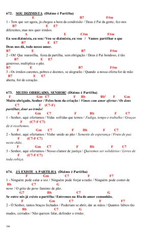 672. SOU DIZIMISTA (Dízimo é Partilha) 
166 
E B7 F#m 
1 - Tem que ser agora, já chegou a hora da condivisão / Deus é Pai da gente, fez-nos 
B7 E E7 
diferentes, mas nos quer irmãos. 
A E C#m F#m 
Eu sou dizimista, eu sou / Vou se dizimista, eu vou / Vamos partilhar o que 
B7 E E7 
Deus nos dá, todo nosso amor. 
B7 E B7 F#m 
2 - Oh! Que maravilha, festa da partilha, sem obrigação / Deus é Pai bondoso, é tão 
B7 E E7 
generoso, multiplica o pão. 
B7 E B7 F#m 
3 - Os irmãos carentes, pobres e doentes, se alegrarão / Quando a nossa oferta for de mão 
B7 E E7 
aberta, for de coração. 
673. MUITO OBRIGADO, SENHOR! (Dízimo é Partilha) 
F Gm C7 F Bb Bbº F Gm 
Muito obrigado, Senhor / Pelos bens da criação / Vimos com amor ofertar / Os dons 
C7 F (C7-F) 
partilhar, doar ao irmão! 
F Gm C7 F Bb F C7 
1 - Senhor, aqui ofertamos / Vidas sofridas que temos / Fadiga, tempo e trabalho / Graças 
F (C7-F C7) 
de ti recebemos. 
F Gm C7 F Bb F C7 
2 - Senhor, aqui ofertamos / Vinho unido ao pão / Semente de esperança / Fruto de paz 
F (C7-F C7) 
neste chão. 
F Gm C7 F Bb F C7 
3 - Senhor, aqui ofertamos / Nosso clamor de justiça / Queremos ser solidários / Livres de 
F (C7-F C7) 
toda cobiça. 
674. JÁ EXISTE A PARTILHA (Dízimo é Partilha) 
F Gm C7 F F7 
1 - Ninguém pode calar a voz / Ninguém pode forjar a razão / Ninguém pode conter de 
Bb C7 G 
novo / O grito do povo faminto de pão. 
G7 Bb C7 G 
Se entre nós já existe a partilha / Entremos na fila do amor comunhão. 
F Gm C7 F F7 
2 - Ó Senhor, tantos braços fechados / Poderiam se abrir, dar as mãos / Quantos lábios tão 
Bb C7 G 
mudos, cerrados / Não querem falar, defender o irmão. 
 