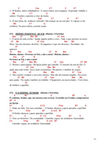 167 
F Gm C7 F F7 
3 - Ó Senhor, tantos trabalhadores / E outros tantos sem ocupação / Esperando trabalho e 
Bb C7 G 
salário / O pobre e operário a viver de ilusão. 
F Gm C7 F F7 
4 - Ó meu Deus, há mulheres sofrendo / Há crianças na rua sem pão / E a Igreja se faz 
Bb C7 G 
solidária / Na prece diária, convida à ação. 
675. DÍZIMO PERTENCE AO PAI (Dízimo é Partilha) 
Dm A7 Dm Bb A7 Gm 
1 - É tarefa de todo cristão / Ajudar alguém pobre a viver / Tudo o que pertence ao nosso 
A7 Bb A7 Gm Dm Bb 
Deus / Isto nós devemos devolver / Se pagarmos o que nós devemos / Novidades vão 
A7 
aparecer. 
D Bm Em A7 D Bm 
Dízimo, dízimo / Pertence ao Pai, e não a mim! / Dízimo, dízimo / 
Em A7 D 
Pertence ao Pai, e não a mim! 
Dm A7 Dm Bb A7 Gm A7 Bb 
2 - Dízimo é participação / Da Igreja pobre que caminha / É sustento da casa do Pai / É 
A7 Gm Dm Bb A7 
ajuda para todo irmão / Isso é ação comunitária / De palavra e também de oração. 
Dm A7 Dm Bb A7 Gm 
3 - Não convém comprar o céu com o dízimo / Mas não dê somente migalha / Ele existe 
A7 Bb A7 Gm Dm Bb 
para ajudar / Na saúde e também no trabalho / Chegaremos aos necessitados / Com fome, 
A7 
dê também o agasalho. 
676. É O DÍZIMO, SENHOR! (Dízimo é Partilha) 
E B7 E B7 A 
É o dízimo, Senhor, que nos mostra com certeza / Gratidão ao Criador, compromisso 
B7 E 
na Igreja. 
E7 A E C# F#m B7 E 
1 - Nada me falta / Em meu caminhar / O Senhor abençoa a quem aprendeu a partilhar. 
C# F#m B7 E-A-E B7 
O Senhor abençoa a quem aprendeu a partilhar. 
E7 A E C# F#m B7 E 
2 - Vem ser dizimista / Na comunidade / Caminho seguro, de verdadeira fraternidade. 
C# F#m B7 E-A-E B7 
Caminho seguro, de verdadeira fraternidade. 
 