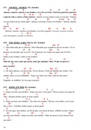 677. AMARÁS, AMARÁS (Pe. Zezinho) 
168 
D A7 D A7 D A7 D 
Amarás, amarás, amarás o teu Senhor e só a Ele servirás / Partirás, partirás, partirás 
G A7 D D Bm 
o pão da vida e contra a fome lutarás / Amarás os teus irmãos como a ti mesmo / Tratarás 
A7 D D7 G Gm D A7 
os teus irmãos de um modo igual / Amarás com toda a força o teu Senhor / Amarás, amarás, 
D 
amarás. 
B7 E B7 E B7 E B7 E 
Ouvirás, ouvirás, ouvirás o teu Senhor e só a Ele seguirás / Levarás, levarás, levarás 
A B7 E 
suas mensagens e jamais te omitirás. 
678. NÃO TINHA NADA Ofertas (Pe. Zezinho) 
D A7 D Em A7 
1 - Não tinha nada pra te oferecer / Não tinha nada que eu pudesse por no teu altar / Eu só 
D A7 D Em A7 
pensava nos pecados que eu já fiz / Eu só pensava nos irmãos aos quais não fiz feliz / 
G D 
Então eu me lembrei, então eu me lembrei: 
D D7 G A7 
Mais do que ouro, mais que prata, mais que qualquer dom / O que tu queres é 
D 
meu coração! 
D A7 D Em A7 
2 - De mãos abertas e em procissão / Eu te ofereço o fruto do trabalho dos irmãos / Eis 
D A7 D Em A7 
minhas mãos, eu sou trabalhador / Trago nas mãos este sinal, sinal do meu amor / 
G D 
Enquanto eu trabalhei, foi isso que eu pensei: 
679. SOPRA EM MIM (Pe. Zezinho) 
E A E A E A 
1 - Sopra em mim meu Senhor! / Sopra em mim o teu sopro! / Brisa serena é teu sopro de 
B7 E 
vida! / Respira melhor quem te sente soprar! 
A E A E A 
2 - Sopra em mim meu Senhor! / Tua mão me conduza / Dá-me o teu ombro, eu às vezes 
B7 E 
não o vejo! / Caminha melhor quem se deixa guiar! 
E 
3 - Eis-me aqui, meu Senhor, na fila do pão, com fome de amor, a Bíblia na mão / Sopra 
B7 E B7 E B7 
em mim meu Senhor / Sopra em mim, meu Senhor / Mais um pouco e terei Jesus Cristo 
E 
nas mãos! 
 
