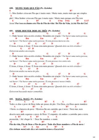 169 
680. MUITO MAIS QUE PÃO (Pe. Zezinho) 
E B7 
1 - Meu Senhor criou um Pão que é muito mais / Muito mais, muito mais que um simples 
E A 
pão! / Meu Senhor criou um Pão que é muito mais / Muito mais porque este Pão tem 
E A B7 E C#m F#m B7 E E7 
Jesus! Por isso eu chamo este Pão de Pão da vida / De Pão da Vida, (e) de Pão do Céu! 
681. ONDE HOUVER DOIS OU TRÊS (Pe. Zezinho) 
D G A7 D G 
1 - Onde houver dois ou três cristãos / Reunidos em oração / Vai haver uma outra pessoa, 
D Bm Em A7 D 
vai haver / Vai haver uma outra pessoa / E esta pessoa mora no céu. 
D A7 G A7 D A7 
É Jesus, é Jesus, é Jesus / É Jesus esta outra pessoa / Quando dois ou três cristãos / 
G A7 D 
Estiverem unidos em oração. 
D G A7 D G 
2 - Onde houver dois ou três cristãos / Reunidos em oração / Vai haver uma outra pessoa, 
D Bm Em A7 D 
vai haver / Vai haver uma outra pessoa / E esta pessoa vive entre nós. 
D A7 G A7 D A7 
É Jesus, é Jesus, é Jesus / É Jesus esta outra pessoa / Quando dois ou três cristãos / 
G A7 D 
Estiverem unidos na mesa do pão. 
D G A7 D G 
3 - Onde houver dois ou três cristãos / Reunidos em oração / Vai haver uma outra pessoa, 
D Bm Em A7 D 
vai haver / Vai haver uma outra pessoa / E esta pessoa é nosso irmão. 
D A7 G A7 D A7 
É Jesus, é Jesus, é Jesus / É Jesus esta outra pessoa / Quando dois ou três cristãos / 
G A7 D 
Estiverem buscando maior comunhão. 
682. MANÁ, MANÁ (Pe. Zezinho) 
E A E B7 E A B7 
Todos os dias o povo de Deus tinha um pouco de pão / Era Deus, era Deus quem mandava 
A B7 A B7 A 
/ Ouviu os clamores do povo / Mostrou-lhe um caminho que é novo / Nem mar, nem 
B7 E E7 
deserto nem nada segurava o povo de Deus / E enquanto ele andava a caminho para a terra 
A B7 E B7 A E 
prometida, / Até chegar lá / Deus lhe mandava o maná. 
E B7 E 
Pão da vida, Pão de Deus e Pão do povo / Todo dia Deus mandava o Pão de novo / 
E7 A Am E B7 E 
Eles tinham maná todo dia e nós também temos a Eucaristia! 
 