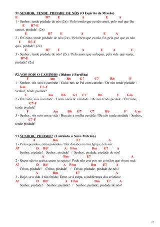 17 
51. SENHOR, TENDE PIEDADE DE NÓS (O Espírito da Missão) 
E B7 E A E A 
1 - Senhor, tende piedade de nós (2x) / Pelo irmão que eu não amei, pelo mal que lhe 
E B7-E 
causei, piedade! (2x) 
E B7 E A E A 
2 - Ó Cristo, tende piedade de nós (2x) / Pelo bem que eu não fiz, pela paz que eu não 
E B7-E 
quis, piedade! (2x) 
E B7 E A E A E 
3 - Senhor, tende piedade de nós! (2x) / Pelo amor que sufoquei, pela vida que matei, 
B7-E 
piedade! (2x) 
52. VÓS SOIS O CAMINHO (Dízimo é Partilha) 
F Am Bb G7 C7 Bb F 
1 - Senhor, vós sois o caminho / Guiai-nos ao Pai com carinho / De nós tende piedade / 
Gm C7-F 
Senhor, tende piedade! 
F Am Bb G7 C7 Bb F Gm 
2 - Ó Cristo, sois a verdade / Enchei-nos de caridade / De nós tende piedade / Ó Cristo, 
C7-F 
tende piedade! 
F Am Bb G7 C7 Bb F Gm 
3 - Senhor, vós sois nossa vida / Buscais a ovelha perdida / De nós tende piedade / Senhor, 
C7-F 
tende piedade! 
53. SENHOR, PIEDADE! (Cantando o Novo Milênio) 
A Bm E7 A 
1 - Pelos pecados, erros passados / Por divisões na tua Igreja, ó Jesus: 
A7 D Bbº A F#m Bm E7 A 
Senhor, piedade! Senhor, piedade! / Senhor, piedade, piedade de nós! 
A Bm E7 A 
2 - Quem não te aceita, quem te rejeita / Pode não crer por ver cristãos que vivem mal: 
A7 D Bbº A F#m Bm E7 A 
Cristo, piedade! Cristo, piedade! / Cristo, piedade, piedade de nós! 
A Bm E7 A 
3 - Hoje, se a vida é tão ferida / Deve-se à culpa, a indiferença dos cristãos: 
A7 D Bbº A F#m Bm E7 A 
Senhor, piedade! Senhor, piedade! / Senhor, piedade, piedade de nós! 
 