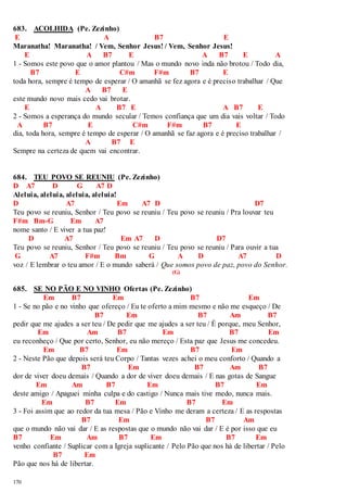 683. ACOLHIDA (Pe. Zezinho) 
E A B7 E 
Maranatha! Maranatha! / Vem, Senhor Jesus! / Vem, Senhor Jesus! 
170 
E A B7 E A B7 E A 
1 - Somos este povo que o amor plantou / Mas o mundo novo inda não brotou / Todo dia, 
B7 E C#m F#m B7 E 
toda hora, sempre é tempo de esperar / O amanhã se fez agora e é preciso trabalhar / Que 
A B7 E 
este mundo novo mais cedo vai brotar. 
E A B7 E A B7 E 
2 - Somos a esperança do mundo secular / Temos confiança que um dia vais voltar / Todo 
A B7 E C#m F#m B7 E 
dia, toda hora, sempre é tempo de esperar / O amanhã se faz agora e é preciso trabalhar / 
A B7 E 
Sempre na certeza de quem vai encontrar. 
684. TEU POVO SE REUNIU (Pe. Zezinho) 
D A7 D G A7 D 
Aleluia, aleluia, aleluia, aleluia! 
D A7 Em A7 D D7 
Teu povo se reuniu, Senhor / Teu povo se reuniu / Teu povo se reuniu / Pra louvar teu 
F#m Bm-G Em A7 
nome santo / E viver a tua paz! 
D A7 Em A7 D D7 
Teu povo se reuniu, Senhor / Teu povo se reuniu / Teu povo se reuniu / Para ouvir a tua 
G A7 F#m Bm G A D A7 D 
voz / E lembrar o teu amor / E o mundo saberá / Que somos povo de paz, povo do Senhor. 
(G) 
685. SE NO PÃO E NO VINHO Ofertas (Pe. Zezinho) 
Em B7 Em B7 Em 
1 - Se no pão e no vinho que ofereço / Eu te oferto a mim mesmo e não me esqueço / De 
B7 Em B7 Am B7 
pedir que me ajudes a ser teu / De pedir que me ajudes a ser teu / É porque, meu Senhor, 
Em Am B7 Em B7 Em 
eu reconheço / Que por certo, Senhor, eu não mereço / Esta paz que Jesus me concedeu. 
Em B7 Em B7 Em 
2 - Neste Pão que depois será teu Corpo / Tantas vezes achei o meu conforto / Quando a 
B7 Em B7 Am B7 
dor de viver doeu demais / Quando a dor de viver doeu demais / E nas gotas de Sangue 
Em Am B7 Em B7 Em 
deste amigo / Apaguei minha culpa e do castigo / Nunca mais tive medo, nunca mais. 
Em B7 Em B7 Em 
3 - Foi assim que ao redor da tua mesa / Pão e Vinho me deram a certeza / E as respostas 
B7 Em B7 Am 
que o mundo não vai dar / E as respostas que o mundo não vai dar / E é por isso que eu 
B7 Em Am B7 Em B7 Em 
venho confiante / Suplicar com a Igreja suplicante / Pelo Pão que nos há de libertar / Pelo 
B7 Em 
Pão que nos há de libertar. 
 