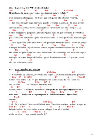 171 
686. PALAVRA DE PAULO (Pe. Zezinho) 
Am E A7 Dm G C-E7-Am 
Reunidos nesta mesa conservamos o costume de rezar e refletir / 
E A7 Dm E Am 
Mas a mesa não tem graça / Se depois que tudo passa não sabemos repartir. 
Am E Am E 
1 - Em primeiro lugar, ouço dizer / que quando se reúne a assembléia / há muita divisão 
Am E Am Dm E Am 
entre os irmãos. / Deste modo, a vossa refeição / é banquete, mas não é religião. / Do 
Dm G C E 
Senhor eu recebi / o que passo a ensinar: / Que na noite em que o levaram, ele repartiu o 
Am Dm G C E Am 
pão. / E do vinho fez provar / quem com ele quis cear. / E falou que voltaria nesta refeição. 
Am E Am 
2 - Todo aquele que come deste pão / e vem participar do mesmo cálice / recebe o Corpo e 
E Am E Am Dm E Am 
o Sangue do Senhor. / Quem assume, sem se preparar / desta mesa quase nada vai levar. / 
Dm G C E 
Do Senhor eu aprendi / que esta mesa é comunhão. / E quem chega sem amor será culpado 
Am Dm G C 
deste pão, / Corpo e Sangue do Senhor / que se deu com tanto amor. / E, portanto, quem 
E Am 
vier que venha como irmão. 
687. CONVERSÃO DE PAULO 
E C#7-F#m B7 
1 - No caminho de Damasco, por onde Saulo viajava / Em busca daquela gente que com o 
F#m B7 E B7 E E7 A F#m-B7 
Senhor Jesus andava / Ali foi que, de repente, um clarão no céu lhe veio / Uma voz 
E-C#m F#m B7 E 
que lhe dizia: “Eu sou Jesus, e te quero bem!” 
E B7 E B7 
“Saulo, Saulo!” – Assim diz o Senhor / “Por que tu me persegues? Quero dar -te o 
E B7 E C#m F#m B7 
meu amor!” / Saulo caiu, e logo respondeu. / Atônito ele disse: “Quem és tu, 
E-A-E 
Senhor?” 
B7 E C#7 F#m B7 
2 - E foi o Apóstolo Paulo um soldado de valor / Combateu um bom combate, sempre ao 
F#m B7 E B7 E E7 A F#m-B7 
lado do Senhor / Recebeu muitos açoites, e chegou dizer até: / “Acabei 
E C#m F#m B7 E 
minha carreira, mas guardei a minha fé!” 
 