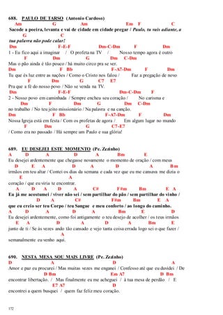 688. PAULO DE TARSO (Antonio Cardoso) 
172 
Am G Am Em F C 
Sacode a poeira, levanta e vai de cidade em cidade pregar / Paulo, tu vais adiante, a 
G C 
tua palavra não pode calar! 
Dm F-E-F Dm-C-Dm F Dm 
1 - Eu fico aqui a imaginar / O profeta na TV / Nosso tempo agora é outro 
F Dm G Dm C-Dm 
Mas o pão ainda é tão pouco / há muito circo pra se ver. 
Dm F Bb F-A7-Dm F Dm 
Tu que és luz entre as nações / Como o Cristo nos falou / Faz a pregação de novo 
F Dm G C7 E7 
Pra que a fé do nosso povo / Não se venda na TV. 
Dm F-E-F Dm-C-Dm F 
2 - Nosso povo em caminhada / Sempre encheu seu coração / No carisma e 
Dm F Dm G Dm C-Dm 
no trabalho / No teu jeito missionário / Na palavra e na canção. 
Dm F Bb F-A7-Dm F Dm 
Nossa Igreja está em festa / Com os profetas de agora / Em algum lugar no mundo 
F Dm G C7-E7 
/ Como era no passado / Há sempre um Paulo e sua glória! 
689. EU DESEJEI ESTE MOMENTO (Pe. Zezinho) 
A D A D A Bm E 
Eu desejei ardentemente que chegasse novamente o momento de oração / com meus 
D E A D A D A Bm 
irmãos em teu altar / Contei os dias da semana e cada vez que eu me cansava me dizia o 
E A 
coração / que eu viria te encontrar. 
A D A D A C# F#m Bm E A 
Eu já me acostumei / viver não sei / sem partilhar do pão / sem partilhar do vinho / 
D A C# F#m Bm E A 
que eu creio ser teu Corpo / teu Sangue e meu conforto / ao longo do caminho. 
A D A D A Bm E D 
Eu desejei ardentemente, como foi antigamente o teu desejo de acolher / os teus irmãos 
E A D A D A Bm E 
junto de ti / Se às vezes ando tão cansado e vejo tanta coisa errada logo sei o que fazer / 
A 
semanalmente eu venho aqui. 
690. NESTA MESA SOU MAIS LIVRE (Pe. Zezinho) 
D A D A 
Amor e paz eu procurei / Mas muitas vezes me enganei / Confesso até que eu duvidei / De 
D Bm Em A7 D Bm 
encontrar libertação. / Mas finalmente eu me acheguei / à tua mesa de perdão / E 
E7 A7 D 
encontrei a quem busquei / quem faz feliz meu coração. 
 