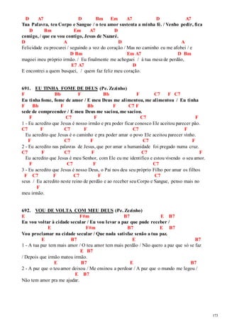 173 
D A7 D Bm Em A7 D A7 
Tua Palavra, teu Corpo e Sangue / o teu amor sustenta a minha fé. / Venho pedir, fica 
D Bm Em A7 D 
comigo, / que eu vou contigo, Jesus de Nazaré. 
D A D A 
Felicidade eu procurei / seguindo a voz do coração / Mas no caminho eu me afobei / e 
D Bm Em A7 D Bm 
magoei meu próprio irmão. / Eu finalmente me acheguei / à tua mesa de perdão, 
E7 A7 D 
E encontrei a quem busquei, / quem faz feliz meu coração. 
691. EU TINHA FOME DE DEUS (Pe. Zezinho) 
F Bb F Bb F C7 F C7 
Eu tinha fome, fome de amor / E meu Deus me alimentou, me alimentou / Eu tinha 
F Bb F Bb F C7 F 
sede de compreender / E meu Deus me saciou, me saciou. 
F C7 F C7 F 
1 - Eu acredito que Jesus é nosso irmão e pra poder ficar conosco Ele aceitou parecer pão. 
C7 F C7 F C7 F 
Eu acredito que Jesus é o caminho e pra poder amar o povo Ele aceitou parecer vinho. 
F C7 F C7 F 
2 - Eu acredito nas palavras de Jesus, que por amar a humanidade foi pregado numa cruz. 
C7 F C7 F C7 F 
Eu acredito que Jesus é meu Senhor, com Ele eu me identifico e estou vivendo o seu amor. 
F C7 F C7 
3 - Eu acredito que Jesus é nosso Deus, o Pai nos deu seu próprio Filho por amar os filhos 
F C7 F C7 F C7 
seus / Eu acredito neste reino de perdão e ao receber seu Corpo e Sangue, penso mais no 
F 
meu irmão. 
692. VOU DE VOLTA COM MEU DEUS (Pe. Zezinho) 
E F#m B7 E B7 
Eu vou voltar à cidade secular / Eu vou levar a paz que pude receber / 
E F#m B7 E B7 
Vou proclamar na cidade secular / Que nada satisfaz senão a tua paz. 
E B7 E B7 
1 - A tua paz tem mais amor / O teu amor tem mais perdão / Não quero a paz que só se faz 
E B7 
/ Depois que irmão matou irmão. 
E B7 E B7 
2 - A paz que o teu amor deixou / Me ensinou a perdoar / A paz que o mundo me legou / 
E B7 
Não tem amor pra me ajudar. 
 