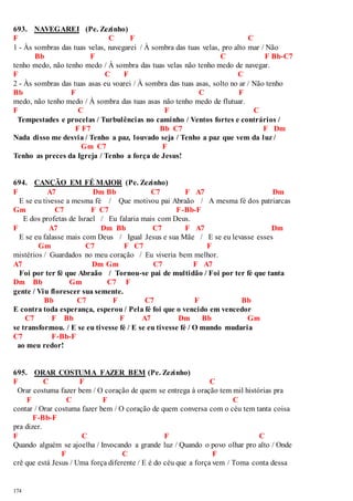 693. NAVEGAREI (Pe. Zezinho) 
F C F C 
1 - Às sombras das tuas velas, navegarei / À sombra das tuas velas, pro alto mar / Não 
174 
Bb F C F Bb-C7 
tenho medo, não tenho medo / À sombra das tuas velas não tenho medo de navegar. 
F C F C 
2 - Às sombras das tuas asas eu voarei / À sombra das tuas asas, solto no ar / Não tenho 
Bb F C F 
medo, não tenho medo / À sombra das tuas asas não tenho medo de flutuar. 
F C F C 
Tempestades e procelas / Turbulências no caminho / Ventos fortes e contrários / 
F F7 Bb C7 F Dm 
Nada disso me desvia / Tenho a paz, louvado seja / Tenho a paz que vem da luz / 
Gm C7 F 
Tenho as preces da Igreja / Tenho a força de Jesus! 
694. CANÇÃO EM FÉ MAIOR (Pe. Zezinho) 
F A7 Dm Bb C7 F A7 Dm 
E se eu tivesse a mesma fé / Que motivou pai Abraão / A mesma fé dos patriarcas 
Gm C7 F C7 F-Bb-F 
E dos profetas de Israel / Eu falaria mais com Deus. 
F A7 Dm Bb C7 F A7 Dm 
E se eu falasse mais com Deus / Igual Jesus e sua Mãe / E se eu levasse esses 
Gm C7 F C7 F 
mistérios / Guardados no meu coração / Eu viveria bem melhor. 
A7 Dm Gm C7 F A7 
Foi por ter fé que Abraão / Tornou-se pai de multidão / Foi por ter fé que tanta 
Dm Bb Gm C7 F 
gente / Viu florescer sua semente. 
Bb C7 F C7 F Bb 
E contra toda esperança, esperou / Pela fé foi que o vencido em vencedor 
C7 F Bb F A7 Dm Bb Gm 
se transformou. / E se eu tivesse fé / E se eu tivesse fé / O mundo mudaria 
C7 F-Bb-F 
ao meu redor! 
695. ORAR COSTUMA FAZER BEM (Pe. Zezinho) 
F C F C 
Orar costuma fazer bem / O coração de quem se entrega à oração tem mil histórias pra 
F C F C 
contar / Orar costuma fazer bem / O coração de quem conversa com o céu tem tanta coisa 
F-Bb-F 
pra dizer. 
F C F C 
Quando alguém se ajoelha / Invocando a grande luz / Quando o povo olhar pro alto / Onde 
F C F 
crê que está Jesus / Uma força diferente / E é do céu que a força vem / Toma conta dessa 
 