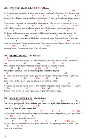 698. EXÉQUIAS (Pe. Zezinho) C-F-C-F (blues) 
176 
C F C D7 
1 - Como nuvem passageira é nossa vida e quem nos leva? / Quem nos leva é o sopro do 
G7 C C7 F C G7 C-F-C 
Senhor / Acreditamos que ao Senhor pertence tudo / O que ele fez, ele fez foi por amor. / 
C F C D7 
Como nuvem passageira é nossa vida e não importa / Não importa nem dinheiro nem 
G7 C C7 F C G7 C-F-C 
poder / Feliz daquele que ao chegar aquela hora / Está sereno e preparado pra morrer. 
C F G7 C 
2 - Somos todos como nuvem passageira / Não importa quantos anos viveremos / Ao 
Am Dm G7 C C7 
chegar a nossa hora derradeira / O Senhor perguntará o que fizemos / Lá no céu só vão 
F G7 C Am 
entrar os amorosos / Os que amaram como Deus mandou amar / Quem lutou pra ver feliz 
Dm G7 C-F-C 
outras pessoas / Eternamente lá no céu... irá morar. 
699. DENTRO DE MIM (Pe. Zezinho) 
D A7 
1 - Dentro de mim existe uma luz / Que me mostra por onde deverei andar / Dentro de 
Em A7 Em A7 D 
mim também mora Jesus / Que me ensina a buscar o seu jeito de amar. 
A7 D A7 Em A7 D 
Minha luz é Jesus, e Jesus me conduz pelos caminhos da paz! 
D A7 
2 - Dentro de mim existe um farol / Que me mostra por onde deverei remar / Dentro de 
Em A7 Em A7 D 
mim Jesus Cristo é o sol / Que me ensina o seu jeito de sonhar. 
D A7 
3 - Dentro de mim existe um amor / Que me faz entender e amar o meu irmão / Dentro 
Em A7 Em A7 D 
de mim Jesus Cristo é o calor / Que aqueceu pra valer meu coração. 
700. AQUI TAMBÉM É CÉU (Pe. Zezinho) 
C G7 C F G7 C G C 
Das coisas que aprendi / Uma delas é que Deus está aqui! / Das coisas que eu já sei / 
F G7 C-G-C 
Uma delas é que Cristo é nosso Rei! 
F C G7 C F C Em 
1 - Que o céu não fica lá em cima / Que aqui também é céu / Depende do que a gente faz / 
Am C G C 
Com a paz que o nosso Rei nos deu! 
F C G7 C F C Em-Am 
2 - Que a vida é muito bonita / Se a gente sabe amar / Se a gente partilhar o amor / Que 
C G C 
Jesus veio nos ensinar! 
 
