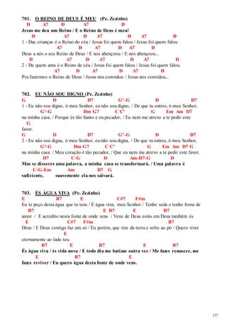 177 
701. O REINO DE DEUS É MEU (Pe. Zezinho) 
D A7 D A7 D 
Jesus me deu um Reino / E o Reino de Deus é meu! 
D A7 D A7 D A7 D 
1 - Das crianças é o Reino do céu / Jesus foi quem falou / Jesus foi quem falou 
A7 D A7 D A7 D 
Deus a nós o seu Reino de Deus / E nos abençoou / E nos abençoou... 
D A7 D A7 D A7 D 
2 - De quem ama é o Reino de céu / Jesus foi quem falou / Jesus foi quem falou 
A7 D A7 D A7 D 
Pra fazermos o Reino de Deus / Jesus nos convidou / Jesus nos convidou... 
702. EU NÃO SOU DIGNO (Pe. Zezinho) 
G D D7 Gº-G D D7 
1 - Eu não sou digno, ó meu Senhor, eu não sou digno, / De que tu entres, ó meu Senhor, 
Gº-G Dm G7 C Cº G Em Am D7 
na minha casa. / Porque és tão Santo e eu pecador, / Eu nem me atrevo a te pedir este 
G 
favor. 
G D D7 Gº -G D D7 
2 - Eu não sou digna, ó meu Senhor, eu não sou digna, / De que tu entres, ó meu Senhor, 
Gº-G Dm G7 C Cº G Em Am D7 G 
na minha casa. / Meu coração é tão pecador, / Que eu nem me atrevo a te pedir este favor. 
D7 C-G D Am-D7-G D 
Mas se disseres uma palavra, a minha casa se transformará. / Uma palavra é 
C-G-Em Am D7 G 
suficiente, suavemente ela nos salvará. 
703. ÉS ÁGUA VIVA (Pe. Zezinho) 
E B7 E C#7 F#m 
Eu te peço desta água que tu tens / É água viva, meu Senhor / Tenho sede e tenho fome de 
B7 E B7 E B7 
amor / E acredito nesta fonte de onde vens / Vens de Deus estás em Deus também és 
E C#7 F#m B7 
Deus / E Deus contigo faz um só / Eu porém, que vim da terra e volto ao pó / Quero viver 
E 
eternamente ao lado teu. 
B7 E B7 E B7 
És água viva / és vida nova / E todo dia me batizas outra vez / Me fazes renascer, me 
E B7 E 
fazes reviver / Eu quero água desta fonte de onde vens. 
 