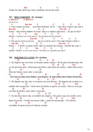 179 
Dm G C 
Cuidas de cada cabelo que vamos perdendo sem mesmo notar. 
707. DEUS É BONITO (Pe. Zezinho) 
C-Dm-G-C C-Dm-G-C 
La, La, La... 
C Em-Am F C F C F 
1 - Uma criança me disse, seus olhos brilhavam de luz / Que Deus é bonito, que tudo é 
Em-Am C G C Em-Am F 
bonito / Que bonito também foi Jesus / Que se os adultos quisessem, até que era fácil 
C F C Am C G C 
demais / A gente viver sem rancor, / Se gostasse de fato da paz! 
C Em-Am F C F C F 
2 - Pus-me ao sorrir ao ouvi-la, não sei se devia sorrir / Pois tudo é bonito e Deus é 
Em-Am C G C Em-Am F 
bonito, / E bonito é a gente sentir / Que os corações das crianças / entende que a paz é 
C F C Am C G C 
melhor / Melhor é viver sem rancor / E trilhar os caminhos do amor! 
708. POR ISSO EU CANTO (Pe. Zezinho) 
D G E A7 
1 - Sei daquele que tem fome, sei de quem jamais reparte, / Sei de quem não participa, mas 
D A7 D G Gm 
eu vim pra fazer parte / Desta mesa de família, onde todos são irmãos, / Onde todos somos 
D A7 D 
filhos do Senhor, neste vinho e neste pão. 
D A7 D A7 D 
Por isso eu canto, meu Senhor, com alegria / As maravilhas desta Santa Eucaristia. 
D G E A7 
2 - Sei daquele que não ama, ou só pensa sem seus direitos, / Sei daquele que reclama e eu 
D A7 D G Gm 
também não sou perfeito. / Nesta mesa de família eu queria ser irmão, / Nela eu sinto que 
D A7 D 
sou filho do Senhor, neste vinho e neste pão. 
D G E A7 
3 - Sei das dores desta vida, sei também das alegrias, / Sei quem é que me convida, nesta 
D A7 D G Gm 
Santa Eucaristia, / A beber do mesmo vinho, a partir do mesmo pão, / Na fraterna 
D A7 D 
comunhão de quem já tem um fraterno coração. 
 