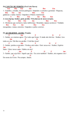 54. CANÇÃO DE PERDÃO (Frei Luiz Turra) 
18 
Em Bm Em Am Bm Em 
1 - Espinhos, estradas, terreno pedregoso / Impedem a semente a germinar / Riquezas, 
Bm Em Am Bm Em 
ganâncias e tantas ilusões / Impedem a Palavra transformar. 
C Bm Em Am Bm Em 
A vossa Igreja, Senhor, pede perdão / Pela dureza de nosso coração. 
Em Bm Em Am Bm Em 
2 - Distâncias que excluem e tanta indiferença / Retardam a Igreja acontecer / Vaidades 
Bm Em Am Bm Em 
mesquinhas e tantas omissões / Impedem o pobre conviver. 
55. AO ORARMOS AGORA Finados 
C Am F G C 
1 - Senhor, ao orarmos agora / Por todos que foram / E ainda não têm luz. / Senhor, leva 
Am F G 
todos ao céu / Dá-lhes teu perdão / E dá-lhes Jesus! 
C Am F G C 
2 - Senhor, perdoa os pecados / Perdoa a nós todos / Ouvi nossa voz / Senhor, Espírito 
Am F G 
Santo / Ouve nosso canto / Habita em nós! 
C Am F G C Am 
3 - Senhor, que seja feliz / Aquele que diz: / Eu creio também! / Senhor, nós rogamos isto / 
F G 
Em nome de Cristo / Pra sempre. Amém. 
 