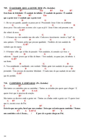 709. É SAUDADE QUE A GENTE TEM (Pe. Zezinho) 
180 
Em B7 Em B7 Em B7 
Esta fome de felicidade / É saudade do infinito / É saudade do paraíso / É saudade 
Em B7 Em 
que a gente tem / é saudade que a gente tem! 
D G D 
1 - De vez em quando, quando eu passo por aí / Procurando Jesus Cristo no semblante 
G D G D 
desse povo / Em cada rosto eu torno a ler o que eu já li / Jesus Cristo está presente e um 
G-B7 
dia voltará de novo. 
D G D 
2 - O homem rico tem saudade mas não sabe / Cada novo investimento mostra o “quê” de 
G D G D 
uma quimera / O homem pobre que procura igualdade / Também ele tem saudade da 
G-B7 
verdade que ele espera. 
D G D 
3 - O homem velho que só fala do passado / Tem saudades, tá cansado e já viveu o 
G D G D 
suficiente / Aquele jovem que só fala do futuro / Tem saudade, eu quase juro, de infinito à 
G-B7 
sua frente. 
D G D 
4 - Vou caminhando e meditando esta verdade / Minha gente tem saudade do que estava 
G D G D 
prometido / Esta procura de encontrar felicidade / É nada mais do que saudade de um valor 
G-B7 
que foi perdido. 
710. CAMINHOS E JORNADAS (Pe. Zezinho) 
E B7 E 
São tantos os caminhos pra se caminhar / Tantas as estradas pra quem quer chegar / E 
A B7 E-A-E 
quem tiver que ir precisa de oração. 
B7 E 
São tantos os desvios onde a gente vai / Tantas as ciladas onde a gente cai / E quem tiver 
A B7 E 
que ir, escute a voz do Pai. 
E B7 E 
Estrela que nos guia, farol que nos conduz / Seta que orienta quem caminha / Temos 
E7 A E-B7-E B7 E 
um caminho e ele é Jesus... / E por ele a gente chega ao Pai. 
 