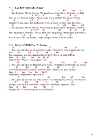 181 
711. PÃO DOS ANJOS (Pe. Zezinho) 
C F G7 Dm G7 
1 - Pão dos anjos, Pão dos homens, Pão daquele que procura Deus / Semeado, recolhido, 
C F-G7 C G7 F G7 
fruto do suor dos meus irmãos / Pão do tempo e da eternidade / Pão da paz e Pão da 
C C7 F C G7 C 
religião / Pão de Deus e Pão dos homens / Corpo e Sangue do mais Santo dos irmãos. 
C F G7 Dm G7 
2 - Pão dos anjos, Pão dos homens, Pão daquele que procura Deus / Esmagado, repartido, 
C F-G7 C G7 F G7 C 
fruto da justiça de um irmão / Pão do amor e Pão da igualdade / Da justiça e da libertação 
C7 F C G7 C 
Pão de Deus e Pão dos homens / Corpo e Sangue do mais puro dos irmãos. 
712. GRAÇA PODEROSA (Pe. Zezinho) 
D A7 Em A7 
1 - Foi a graça de Deus que ao tocar meu coração / Pôs nele um brilho especial, pôs uma 
Em A7 Em A7 D D7 G 
luz especial, pôs uma paz especial, indescritível / Poderosa é a graça de Deus: 
Gm D Bm Em Bb D A7 
indescritível! / O que foi trevas agora é luz! 
D A7 Em A7 Em 
2 - Foi a graça de Deus que fez quem agora eu sou / Me fez feliz, me fez amar, me ensinou 
A7 Em A7 D D7 G 
a perdoar, me ensinou a confiar e a ser mais filho / Poderosa é a graça de Deus: 
Gm D Bm Em Bb D A7 
inenarrável! / O indiferente agora tem fé! 
D A7 Em A7 Em 
3 - Foi a graça de Deus que deu rumo e direção / Ao meu inquieto coração, e me ensinou a 
A7 Em A7 D D7 G 
navegar, e me ensinou a enfrentar a tempestade / Poderosa é a graça de Deus: 
Gm D Bm Em Bb D 
inesquecível! / Nunca me esqueço do que ele me fez! 
 