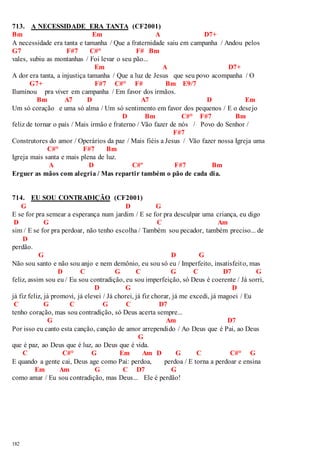 713. A NECESSIDADE ERA TANTA (CF2001) 
Bm Em A D7+ 
A necessidade era tanta e tamanha / Que a fraternidade saiu em campanha / Andou pelos 
G7 F#7 C#° F# Bm 
vales, subiu as montanhas / Foi levar o seu pão... 
182 
Em A D7+ 
A dor era tanta, a injustiça tamanha / Que a luz de Jesus que seu povo acompanha / O 
G7+ F#7 C#° F# Bm E9/7 
Iluminou pra viver em campanha / Em favor dos irmãos. 
Bm A7 D A7 D Em 
Um só coração e uma só alma / Um só sentimento em favor dos pequenos / E o desejo 
D Bm C#° F#7 Bm 
feliz de tornar o país / Mais irmão e fraterno / Vão fazer de nós / Povo do Senhor / 
F#7 
Construtores do amor / Operários da paz / Mais fiéis a Jesus / Vão fazer nossa Igreja uma 
C#° F#7 Bm 
Igreja mais santa e mais plena de luz. 
A D C#º F#7 Bm 
Erguer as mãos com alegria / Mas repartir também o pão de cada dia. 
714. EU SOU CONTRADIÇÃO (CF2001) 
G D G 
E se for pra semear a esperança num jardim / E se for pra desculpar uma criança, eu digo 
D G C Am 
sim / E se for pra perdoar, não tenho escolha / Também sou pecador, também preciso... de 
D 
perdão. 
G D G 
Não sou santo e não sou anjo e nem demônio, eu sou só eu / Imperfeito, insatisfeito, mas 
D C G C G C D7 G 
feliz, assim sou eu / Eu sou contradição, eu sou imperfeição, só Deus é coerente / Já sorri, 
D G D 
já fiz feliz, já promovi, já elevei / Já chorei, já fiz chorar, já me excedi, já magoei / Eu 
C G C G C D7 
tenho coração, mas sou contradição, só Deus acerta sempre... 
G Am D7 
Por isso eu canto esta canção, canção de amor arrependido / Ao Deus que é Pai, ao Deus 
G 
que é paz, ao Deus que é luz, ao Deus que é vida. 
C C#° G Em Am D G C C#° G 
E quando a gente cai, Deus age como Pai: perdoa, perdoa / E torna a perdoar e ensina 
Em Am G C D7 G 
como amar / Eu sou contradição, mas Deus... Ele é perdão! 
 