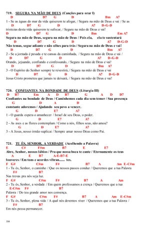 719. SEGURA NA MÃO DE DEUS (Canções para orar I) 
184 
D D7 G D Bm A7 
1 - Se as águas do mar da vida quiserem te afogar, / Segura na mão de Deus e vai / Se as 
D D7 G D A7 D-G-D 
tristezas desta vida quiserem te sufocar, / Segura na mão de Deus e vai! 
D D7 G D Bm Em A7 
Segura na mão de Deus, segura na mão de Deus / Pois ela, ela te sustentará 
D D7 G D A7 D-G-D 
Não temas, segue adiante e não olhes para trás / Segura na mão de Deus e vai! 
D D7 G D Bm A7 
2 - Se a jornada é pesada e te cansas da caminhada, / Segura na mão de Deus e vai / 
D D7 G D A7 D-G-D 
Orando, jejuando, confiando e confessando, / Segura na mão de Deus e vai! 
D D7 G D Bm A7 
3 - O Espírito do Senhor sempre te revestirá, / Segura na mão de Deus e vai 
D D7 G D A7 D-G-D 
Jesus Cristo prometeu que jamais te deixará, / Segura na mão de Deus e vai! 
720. CONFIANTES NA BONDADE DE DEUS (Liturgia III) 
D B7 Em A D B7 G A D D7 
Confiantes na bondade de Deus / Caminhemos cada dia sem temer / Sua presença 
G D A D 
constante adoremos / Ajudando seu povo a vencer. 
G D E7 A7 
1 - O guarda espera o amanhecer / Israel de seu Deus, o poder. 
G D E7 A7 
2 - As aves e as flores contemplam / Como a nós, filhos seus, não amou? 
G D E7 A7 
3 - A Jesus, nosso irmão suplicai / Sempre amar nosso Deus como Pai. 
721. TU ÉS, SENHOR, A VERDADE (Acolhendo a Palavra) 
E C# F#m B7 E E7 
Abre, Senhor, nossos lábios / Pra que nossa boca te cante / Eternamente os teus 
A E B7 A-E-B7-E 
louvores / Em tons e acordes vibran....... tes. 
F G# C#m F# B7 A Am E-C#m 
1 - Tu és, Senhor, o caminho / Que os nossos passos conduz / Queremos que a tua Palavra 
F# B7 
Nas trevas pra nós seja luz. 
F G# C#m F# B7 A Am 
2 - Tu és, Senhor, a verdade / Em quem professamos a crença / Queremos que a tua 
E-C#m F# B7 
Palavra / Do teu grande amor nos convença. 
F G# C#m F# B7 A Am E-C#m 
3 - Tu és, Senhor, plena vida / A qual nós devemos viver / Queremos que a tua Palavra / 
F# B7 
Em nós possa permanecer. 
 