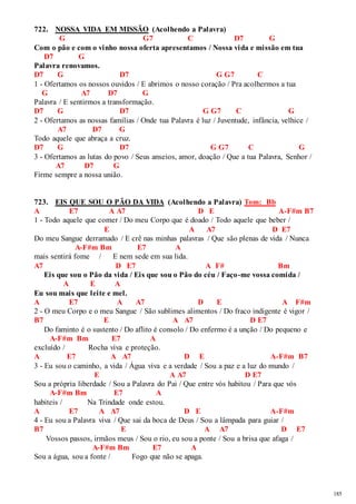 185 
722. NOSSA VIDA EM MISSÃO (Acolhendo a Palavra) 
G G7 C D7 G 
Com o pão e com o vinho nossa oferta apresentamos / Nossa vida e missão em tua 
D7 G 
Palavra renovamos. 
D7 G D7 G G7 C 
1 - Ofertamos os nossos ouvidos / E abrimos o nosso coração / Pra acolhermos a tua 
G A7 D7 G 
Palavra / E sentirmos a transformação. 
D7 G D7 G G7 C G 
2 - Ofertamos as nossas famílias / Onde tua Palavra é luz / Juventude, infância, velhice / 
A7 D7 G 
Todo aquele que abraça a cruz. 
D7 G D7 G G7 C G 
3 - Ofertamos as lutas do povo / Seus anseios, amor, doação / Que a tua Palavra, Senhor / 
A7 D7 G 
Firme sempre a nossa união. 
723. EIS QUE SOU O PÃO DA VIDA (Acolhendo a Palavra) Tom: Bb 
A E7 A A7 D E A-F#m B7 
1 - Todo aquele que comer / Do meu Corpo que é doado / Todo aquele que beber / 
E A A7 D E7 
Do meu Sangue derramado / E crê nas minhas palavras / Que são plenas de vida / Nunca 
A-F#m Bm E7 A 
mais sentirá fome / E nem sede em sua lida. 
A7 D E7 A F# Bm 
Eis que sou o Pão da vida / Eis que sou o Pão do céu / Faço-me vossa comida / 
A E A 
Eu sou mais que leite e mel. 
A E7 A A7 D E A F#m 
2 - O meu Corpo e o meu Sangue / São sublimes alimentos / Do fraco indigente é vigor / 
B7 E A A7 D E7 
Do faminto é o sustento / Do aflito é consolo / Do enfermo é a unção / Do pequeno e 
A-F#m Bm E7 A 
excluído / Rocha viva e proteção. 
A E7 A A7 D E A-F#m B7 
3 - Eu sou o caminho, a vida / Água viva e a verdade / Sou a paz e a luz do mundo / 
E A A7 D E7 
Sou a própria liberdade / Sou a Palavra do Pai / Que entre vós habitou / Para que vós 
A-F#m Bm E7 A 
habiteis / Na Trindade onde estou. 
A E7 A A7 D E A-F#m 
4 - Eu sou a Palavra viva / Que sai da boca de Deus / Sou a lâmpada para guiar / 
B7 E A A7 D E7 
Vossos passos, irmãos meus / Sou o rio, eu sou a ponte / Sou a brisa que afaga / 
A-F#m Bm E7 A 
Sou a água, sou a fonte / Fogo que não se apaga. 
 