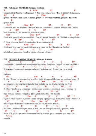724. GRAÇAS, SENHOR (Graças, Senhor) 
E A F#m B7 E 
Graças, meu Deus te rendo graças / Por esta vida, graças / Por teu amor dou graças, 
B7 E A F#m B7 
graças / Graças, meu Deus te rendo graças / Por tua bondade, graças / Te rendo 
186 
E 
graças mil! 
G#7 C#m F#7 B7 E E7 
1 - Graças pela tua bondade! / Graças pela luz - teu amor! / Estrelas mil nos céus / Muito 
A Bbº E C B7 
mais bens em ti: / Tu nos sacias, renovas o viver. 
G#7 C#m F#7 B7 E E7 
2 - Graças, porque somos teus filhos / Graças, porque és nosso Pai / Piedade e compaixão / 
A Bbº E C B7 
Ó Deus, teu coração / És Providência / Nos tens em tua mão. 
G#7 C#m F#7 B7 E E7 
3 - Graças pela vida e a morte / Graças pelo canto e a dor / Bendize ao Senhor / 
A Bbº E C B7 
Minh'alma, povo meu: / A ele a glória, a honra e o louvor. 
725. NOSSOS PASSOS, SENHOR (Graças, Senhor) 
G C G C G C D7 
1 - Quando / comecei andar teus passos / eu jamais imaginava / seguir por tais caminhos / 
G C G C G D7 
Aos poucos / nosso amor criou seus laços: / seduziste-me, Senhor, me encheste de 
G 
carinhos. 
B7 Em C G C D7 
A vida / dentro em mim ganhou sentido / vazio foi preenchido / por teu profundo amor / E 
C Cº G Em Am A7 D7 
aos poucos / o meu ser tu modelaste / tua vontade me mostraste / fizeste-me feliz. 
G C G C G C D7 G 
2 - Hoje / és abrigo e segurança / o meu único tesouro / a música da vida. / Contigo / o 
C G C G D7 G 
meu coração se lança / impelido pelo Amor primeiro e sem medida. 
B7 Em C G C D7 C 
E juntos / nós fazemos aventura / andar sempre à procura / de mares mais além. / Atentos à 
Cº G Em Am A7 D7 
missão que o Pai confia / construir a cada dia / o Reino de irmãos. 
G C G C G C 
3 - Toma / minhas mãos por entre as tuas / me sustenta pela estrada / que devo andar 
D7 G C G C G D7 
ainda. / Te peço / que esta obra tu concluas / e o Amor que a começou será meu céu - 
G C-G 
morada! 
 