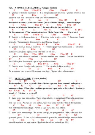 187 
726. A FORÇA DA EUCARISTIA (Graças, Senhor) 
E C#m F#m B7 E C#m F#m B7 E 
1 - Quando te domina o cansaço / E já não puderes dar um passo / Quando o bem ao mal 
E7 A F#m A B7 
ceder / E tua vida não quiser / ver um novo amanhecer... 
E E7 A Am E F#m B7 E 
Levanta-te e come! Levanta-te e come! Que o caminho é longo, caminho longo! 
E C#m F#m B7 E C#m F#m B7 
Eu sou teu alimento, ó caminheiro / Eu sou o Pão da vida verdadeiro 
E E7 A Am E F#m B7 E (B7) 
Te faço caminhar / Vale e monte atravessar / Pela Eucaristia, Eucaristia! 
E C#m F#m B7 E C#m F#m B7 E 
2 - Quando te perderes no deserto / E a morte então sentires perto / Sem mais forças 
E7 A F#m A B7 
pra subir / Sem coragem de assumir / o que Deus de ti pedir... 
E C#m F#m B7 E C#m F#m B7 E 
3 - Quando a dor, o medo, a incerteza / Tentam apagar tua chama acesa / E tirar do 
E7 A F#m A B7 
coração / A alegria e a paixão / de lutar não ser em vão... 
E C#m F#m B7 E C#m F#m B7 E 
4 - Quando não achares o caminho / Triste e abatido, vais sozinho / O olhar sem brilho e 
E7 A F#m A B7 
luz / Sob o peso de tua cruz / que a lugar nenhum conduz... 
E C#m F#m B7 E C#m F#m B7 
5 - Quando a voz do anjo então ouvires / E o coração de Deus sentires 
E E7 A F#m A B7 
Te acordando para o amor / Renovando teu vigor, / água e pão - o bem-maior... 
727. EU TE SEGUIREI (Graças, Senhor) 
G C D7 G B7 C 
Eu te seguirei, / Eu te seguirei / Sabes, Senhor, que sou fraco e sem ti nada posso e 
Cº G C Cº G Em A7 D7 G 
nem quero fazer / Mas sabes também que te amo e por onde tu fores, irei! / Senhor, te 
G7 C Cm G D7 G 
seguirei! / Senhor, te seguirei! 
D7 G D7 G A7 
1 - Vem, serás meu missionário / Serei o teu salário e te sustentarei / Mas sabe, as raposas 
D7 A7 D7 G G7 
têm suas tocas / As aves, os seus ninhos, veste rica tem a flor / E Filho do Homem não 
C Cm G Em Am D7 G D7 
tem onde reclinar sua cabeça / Porém te faço livre, mais rico e feliz. 
D7 G D7 G A7 
2 - Vem, serás o meu amigo / Eu estarei contigo, tua paz garantirei / Mas, sabe: não irás 
D7 A7 D7 G G7 
por onde queres / E sim, tu deixarás te conduzir por minha mão / Comigo, na cruz darás 
C Cm G Em Am D7 G D7 
tua vida em favor de todo o povo / Porém te faço livre, mais rico e feliz. 
 