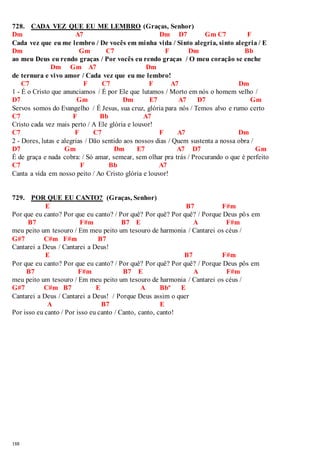 728. CADA VEZ QUE EU ME LEMBRO (Graças, Senhor) 
Dm A7 Dm D7 Gm C7 F 
Cada vez que eu me lembro / De vocês em minha vida / Sinto alegria, sinto alegria / E 
Dm Gm C7 F Dm Bb 
ao meu Deus eu rendo graças / Por vocês eu rendo graças / O meu coração se enche 
188 
Dm Gm A7 Dm 
de ternura e vivo amor / Cada vez que eu me lembro! 
C7 F C7 F A7 Dm 
1 - É o Cristo que anunciamos / É por Ele que lutamos / Morto em nós o homem velho / 
D7 Gm Dm E7 A7 D7 Gm 
Servos somos do Evangelho / É Jesus, sua cruz, glória para nós / Temos alvo e rumo certo 
C7 F Bb A7 
Cristo cada vez mais perto / A Ele glória e louvor! 
C7 F C7 F A7 Dm 
2 - Dores, lutas e alegrias / Dão sentido aos nossos dias / Quem sustenta a nossa obra / 
D7 Gm Dm E7 A7 D7 Gm 
É de graça e nada cobra: / Só amar, semear, sem olhar pra trás / Procurando o que é perfeito 
C7 F Bb A7 
Canta a vida em nosso peito / Ao Cristo glória e louvor! 
729. POR QUE EU CANTO? (Graças, Senhor) 
E B7 F#m 
Por que eu canto? Por que eu canto? / Por quê? Por quê? Por quê? / Porque Deus pôs em 
B7 F#m B7 E A F#m 
meu peito um tesouro / Em meu peito um tesouro de harmonia / Cantarei os céus / 
G#7 C#m F#m B7 
Cantarei a Deus / Cantarei a Deus! 
E B7 F#m 
Por que eu canto? Por que eu canto? / Por quê? Por quê? Por quê? / Porque Deus pôs em 
B7 F#m B7 E A F#m 
meu peito um tesouro / Em meu peito um tesouro de harmonia / Cantarei os céus / 
G#7 C#m B7 E A Bbº E 
Cantarei a Deus / Cantarei a Deus! / Porque Deus assim o quer 
A B7 E 
Por isso eu canto / Por isso eu canto / Canto, canto, canto! 
 