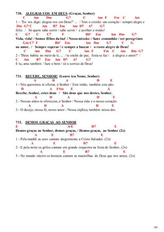 189 
730. ALEGRAI-VOS EM DEUS (Graças, Senhor) 
C Am Dm G7 C Am F Fm C Am 
1 - "Eu vos digo: alegrai-vos em Deus!" ... / Tem o cristão um coração / sempre alegre e 
Dm G7 C Am B7 Em Am D7 A7 G7 
feliz. / Só quem sabe sorrir / sabe servir / e acolher o irmão! 
C G7 C C7 F Bbº Em Am Dm G7 
Vida, vida! / Somos filhos da luz! / Nossa missão: / fazer comunhão / ser peregr inos 
Gm C7 F Bbº Em Am Dm G7 C G 
no amor. / Sempre esperar / e sempre a buscar / o rosto alegre de Deus! 
C Am Dm G7 C Am F Fm C Am Dm G7 
2 - "Deus habita no meio de ti, ... / te enche de paz, festa se faz / é alegria e amor!" / 
C Am B7 Em Am D7 A7 G7 
E tu, ama também / faze o bem / sê o sorriso de Deus! 
731. RECEBE, SENHOR! (Louvo teu Nome, Senhor) 
A D A D E 
1 - Nós queremos te ofertar, ó Senhor / Este vinho, também este pão. 
D A F#m E A 
Recebe, Senhor, estes dons / São dons que nos destes, Senhor. 
A D A D E 
2 - Nossas mãos te oferecem, ó Senhor / Nossa vida e o nosso coração. 
A D A D E 
3 - O desejo, nossa fé, nosso amor / Nossa súplica, também nossa dor. 
732. DEMOS GRAÇAS AO SENHOR 
E A-E B7 E 
Demos graças ao Senhor, demos graças, / Demos graças, ao Senhor (2x) 
A E B7 E 
1 - Pela manhã as aves cantam alegremente a Cristo Salvador (2x) 
A E B7 E 
2 - E pela noite os grilos cantam em grande orquestra na festa do Senhor. (2x) 
A E B7 E 
3 - No mundo inteiro os homens cantam as maravilhas do Deus que nos amou. (2x) 
 