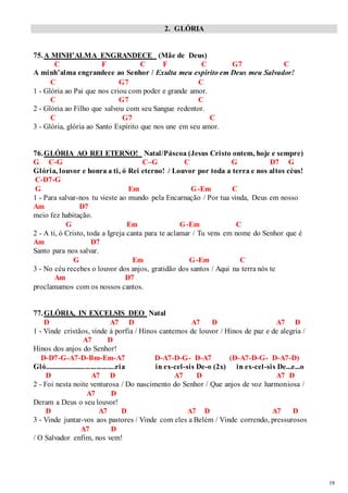 19 
2. GLÓRIA 
75. A MINH’ALMA ENGRANDECE (Mãe de Deus) 
C F C F C G7 C 
A minh’alma engrandece ao Senhor / Exulta meu espírito em Deus meu Salvador! 
C G7 C 
1 - Glória ao Pai que nos criou com poder e grande amor. 
C G7 C 
2 - Glória ao Filho que salvou com seu Sangue redentor. 
C G7 C 
3 - Glória, glória ao Santo Espírito que nos une em seu amor. 
76. GLÓRIA AO REI ETERNO! Natal/Páscoa (Jesus Cristo ontem, hoje e sempre) 
G C-G C–G C G D7 G 
Glória, louvor e honra a ti, ó Rei eterno! / Louvor por toda a terra e nos altos céus! 
C-D7-G 
G Em G-Em C 
1 - Para salvar-nos tu vieste ao mundo pela Encarnação / Por tua vinda, Deus em nosso 
Am D7 
meio fez habitação. 
G Em G-Em C 
2 - A ti, ó Cristo, toda a Igreja canta para te aclamar / Tu vens em nome do Senhor que é 
Am D7 
Santo para nos salvar. 
G Em G-Em C 
3 - No céu recebes o louvor dos anjos, gratidão dos santos / Aqui na terra nós te 
Am D7 
proclamamos com os nossos cantos. 
77. GLÓRIA, IN EXCELSIS DEO Natal 
D A7 D A7 D A7 D 
1 - Vinde cristãos, vinde à porfia / Hinos cantemos de louvor / Hinos de paz e de alegria / 
A7 D 
Hinos dos anjos do Senhor! 
D-D7-G-A7-D-Bm-Em-A7 D-A7-D-G- D-A7 (D-A7-D-G- D-A7-D) 
Gló......................................ria in ex-cel-sis De-o (2x) in ex-cel-sis De...e...o 
D A7 D A7 D A7 D 
2 - Foi nesta noite venturosa / Do nascimento do Senhor / Que anjos de voz harmoniosa / 
A7 D 
Deram a Deus o seu louvor! 
D A7 D A7 D A7 D 
3 - Vinde juntar-vos aos pastores / Vinde com eles a Belém / Vinde correndo, pressurosos 
A7 D 
/ O Salvador enfim, nos vem! 
 