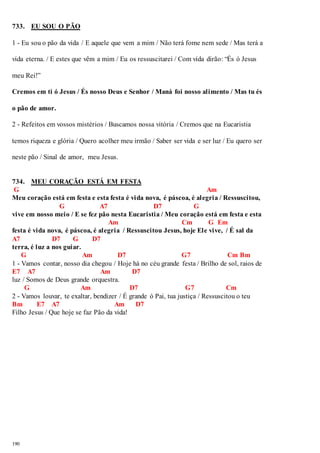 733. EU SOU O PÃO 
1 - Eu sou o pão da vida / E aquele que vem a mim / Não terá fome nem sede / Mas terá a 
vida eterna. / E estes que vêm a mim / Eu os ressuscitarei / Com vida dirão: “És ó Jesus 
meu Rei!” 
Cremos em ti ó Jesus / És nosso Deus e Senhor / Maná foi nosso alimento / Mas tu és 
o pão de amor. 
2 - Refeitos em vossos mistérios / Buscamos nossa vitória / Cremos que na Eucaristia 
temos riqueza e glória / Quero acolher meu irmão / Saber ser vida e ser luz / Eu quero ser 
neste pão / Sinal de amor, meu Jesus. 
734. MEU CORAÇÃO ESTÁ EM FESTA 
G Am 
Meu coração está em festa e esta festa é vida nova, é páscoa, é alegria / Ressuscitou, 
190 
G A7 D7 G 
vive em nosso meio / E se fez pão nesta Eucaristia / Meu coração está em festa e esta 
Am Cm G Em 
festa é vida nova, é páscoa, é alegria / Ressuscitou Jesus, hoje Ele vive, / É sal da 
A7 D7 G D7 
terra, é luz a nos guiar. 
G Am D7 G7 Cm Bm 
1 - Vamos contar, nosso dia chegou / Hoje há no céu grande festa / Brilho de sol, raios de 
E7 A7 Am D7 
luz / Somos de Deus grande orquestra. 
G Am D7 G7 Cm 
2 - Vamos louvar, te exaltar, bendizer / É grande ó Pai, tua justiça / Ressuscitou o teu 
Bm E7 A7 Am D7 
Filho Jesus / Que hoje se faz Pão da vida! 
 