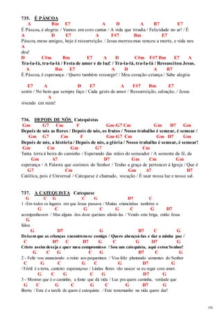 191 
735. É PÁSCOA 
A Bm E7 A D A B7 E7 
É Páscoa, é alegria: / Vamos em coro cantar / A vida que irradia / Felicidade no ar! / É 
A D E7 A F#7 Bm E7 
Páscoa, meus amigos, hoje é ressurreição. / Jesus morreu mas venceu a morte, e vida nos 
A 
deu! 
D C#m Bm E7 A D C#m F#7 Bm E7 A 
Tra-la-lá, tra-la-lá / Festa de amor e de luz! / Tra-la-lá, tra-la-lá / Ressuscitou Jesus. 
A Bm E7 A D A B7 
É Páscoa, é esperança: / Quero também ressurgir! / Meu coração-criança / Sabe alegria 
E7 A D E7 A F#7 Bm E7 
sentir / No bem que sempre faço / Cada gesto de amor / Ressurreição, salvação, / Jesus 
A 
vivendo em mim! 
736. DEPOIS DE NÓS Catequistas 
Gm G7 Cm F Gm-G7 Cm Gm D7 Gm 
Depois de nós as flores / Depois de nós, os frutos / Nosso trabalho é semear, é semear / 
Gm G7 Cm F Gm-G7 Cm Gm D7 Gm 
Depois de nós, a história / Depois de nós, a glória / Nosso trabalho é semear, é semear! 
Gm Cm Gm G7 Cm 
Tanta terra à beira do caminho / Esperando das mãos do semeador / A semente da fé, da 
Gm A7 D7 Gm Cm Gm 
esperança / A Palavra que ouvimos do Senhor / Tenho a graça de pertencer à Igreja / Que é 
G7 Cm Gm A7 D7 
Católica, pois é Universal / Catequese é chamado, vocação / É usar nossa luz e nosso sal. 
737. A CATEQUISTA Catequese 
G C G C G D7 C 
1 -Em todos os lugares em que Jesus passava / Muitas criancinhas também o 
G C G C G C G D7 
acompanhavam / Mas alguns dos doze queriam afastá-las / Vendo esta briga, então Jesus 
G 
falou: 
G D7 G D7 C G 
Deixem que as crianças encontrem-se comigo / Quero abençoá-las e dar a minha paz / 
C D7 C D7 G C G D7 G 
Cristo assim deseja e quer meu compromisso / Sou um catequista, aqui estou Senhor! 
G C G C G D7 C G 
2 - Feliz vou anunciando o reino aos pequeninos / Vou feliz plantando sementes do Senhor 
C G C G C G D7 G 
/ Fértil é a terra, canteiro esperançoso / Lindas flores vão nascer se eu regar com amor. 
G C G C G D7 G 
3 - Mostrar que é o caminho, a fonte que dá vida / Luz pra quem caminha, verdade que 
G C G C G C G D7 G 
liberta / Esta é a tarefa de quem é catequista: / Este testemunho na vida quero dar! 
 