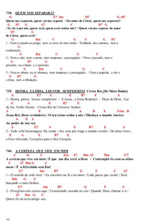 738. QUEM NOS SEPARARÁ? 
G E7 Am D7 G-D7 
Quem nos separará, quem vai nos separar / Do amor de Cristo, quem nos separará? 
G D7 G G7 C D7 G 
/ Se ele é por nós, quem será, quem será contra nós? / Quem vai nos separar do amor 
192 
D7 G 
de Cristo, quem será? 
G Bm C G C G D7 
1 - Nem a espada ou perigo, nem os erros do meu irmão / Nenhuma das criaturas, nem a 
G 
condenação. 
G Bm C G C 
2 - Nem a vida, nem a morte, nem tampouco a perseguição / Nem o passado, nem o 
G D7 G 
presente, ou o futuro e a opressão. 
G Bm C G C 
3 - Nem as alturas ou os abismos, nem tampouco a perseguição / Nem a angústia, a dor e 
G D7 G 
a fome, nem a tribulação. 
739. HONRA, GLÓRIA, LOUVOR SEMPITERNO Cristo Rei (De Mãos Dadas) 
A E7 A E B7 E A 
1 - Honra, glória, louvor sempiterno / A Jesus, a Jesus Redentor / Deus de Deus, Luz 
E A E B7 E 
da luz, Verbo Eterno / Cristo Rei do Universo Senhor. 
A E A D E F#m D 
Jesus Rei, Deus verdadeiro / O teu reino venha a nós / Obedeça o mundo inteiro 
A E A 
Ao poder de tua voz. 
A E7 A E B7 E A 
2 - Todo orbe homenagem lhe renda / Aos seus pés traga o mundo cristão / De alma livres, 
E A E B7 E 
a livre oferenda / Corações para o Seu Coração. 
740. A CERTEZA QUE VIVE EM MIM 
C G C Em A7 Dm A7 Dm G7 
A certeza que vive em mim / É que um dia verei a Deus / Contemplá-lo com os olhos 
C A7 Dm G C 
meus / É a felicidade sem fim! 
E7 Am D7 G F C A7 
1 - O sentido de todo viver / Eu encontro na fé e no amor / Cada passo que eu der / Será 
Dm G C 
buscando o meu Senhor. 
E7 Am D7 G F C 
2 - Peregrinos nós somos aqui / Construindo morada no céu / Quando Deus chamar a si / 
A7 Dm G C 
Quem foi na terra amigo seu. 
 