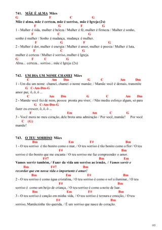 193 
741. MÃE É ALMA Mães 
G F C G 
Mãe é alma, mãe é certeza, mãe é sorriso, mãe é Igreja (2x) 
F G F G 
1 - Mulher é vida, mulher é beleza / Mulher é fé, mulher é firmeza / Mulher é sonho, 
F C G 
sonho é mulher / Sonho é mudança, mudança é mulher. 
F G F G 
2 - Mulher é dor, mulher é energia / Mulher é amor, mulher é poesia / Mulher é luta, 
F C G 
mulher é certeza / Mulher é sorriso, mulher é Igreja. 
G F C G 
Alma... certeza... sorriso... mãe é Igreja (2x) 
742. UM DIA UM NOME CHAMEI Mães 
C Am Dm G C Am Dm 
1 - Um dia um nome chamei, chamei o nome mamãe; / Mamãe você é demais, transmite 
G C-Am-Dm-G 
amor paz, ô, ô, ô ... 
C Am Dm G C Am Dm 
2 - Mamãe você fez de mim, pessoa pronta pra viver; / Não mediu esforço algum, só para 
G C-Am-Dm-G 
fazer eu crescer, ô, ô, ô ... 
F Em Am C G 
3 - Você mora no meu coração, dele brota uma admiração / Por você, mamãe! Por você 
C (G) 
mamãe! 
743. O TEU SORRISO Mães 
Bm Em F# Bm 
1 - O teu sorriso é tão bonito como o mar, / O teu sorriso é tão bonito como a flor / O teu 
F# Bm 
sorriso é tão bonito que me encanta / O teu sorriso me faz compreender o amor. 
F#7 Bm Em 
Vamos sorrir também, / Fazer da vida um sorriso ao irmão, / Vamos sorrir e 
Bm F#7 Bm 
recordar que em nossa vida o importante é amar! 
Bm Em F# Bm 
2 - O teu sorriso é como água cristalina, / O teu sorriso é como o sol a iluminar, / O teu 
F# Bm 
sorriso é como um beijo de criança, / O teu sorriso é como a noite de luar. 
Bm Em F# Bm 
3 - O teu sorriso é canção em minha vida, / O teu sorriso é ternura e emoção, / O teu 
F# Bm 
sorriso, Mamãezinha tão querida, / É um sorriso que nasce do coração. 
 
