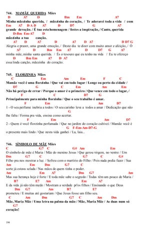 744. MAMÃE QUERIDA Mães 
D A7 D Bm Em A7 
Minha mãezinha querida, / mãezinha do coração, / Te adorarei toda a vida / com 
Em A7 D A D A7 D D7 G A7 
grande devoção. / É tua esta homenagem / fostes a inspiração, / Canto, querida 
194 
D-Bm Em-A7 D 
mãezinha a tua canção. 
A7 D A7 D A7 D A7 D D7 G 
Alegria e prazer, uma grande emoção, / Deste dia te dizer com muito amor e afeição, / Ó 
A7 D Bm Em A7 D D7 G A7 
minha mãe, minha santa querida. / És o tesouro que eu tenho na vida / Eu te ofereço 
D Bm Em A7 D A7 
essa linda canção, mãezinha do coração. 
745. FLORZINHA Mães 
C Em Am Em F C 
Mamãe você é uma florzinha / Que vai em todo lugar / Longe ou perto da cidade / 
D7 G C Em Am Em 
Não há perigo de errar / Porque o amor é o primeiro / Que vence em todo o lugar, / 
F C D7 G 
Principalmente para minha florzinha / Que o seu trabalho é amar. 
F Em Am D7 
1 - O seu perfume inebria a todos / O seu carinho leva a todos a amar / Dedicação que não 
G 
lhe falta / Forma pra vida, ensina como acertar. 
F Em Am D7 
2 - Quem é você florzinha perfumada / Que no jardim do coração cultivei / Mamãe você é 
G F-Em-Am-D7-G 
o presente mais lindo / Que nesta vida ganhei / La, laia... 
746. SÍMBOLO DE MÃE Mães 
C G7 C G# Am Em 
O símbolo de mãe é Maria / Mãe do menino Jesus / Que gerou virgem, no ventre / Um 
Dm G7 C G7 C G# 
Filho pra nos mostrar a luz. / Sofreu com o martírio do Filho / Pois nada podia fazer / Sua 
Am Em Dm G7 C 
sorte já estava selada / Nas mãos de quem tinha o poder. 
Am Em A7 Dm G7 Am 
Mas sua herança hoje é forte / E toda mãe sabe o segredo / Todas têm um pouco de Maria / 
B7 E7 Am Em A7 
E da vida já não têm medo / Mostram a verdade pr'os filhos / Ensinando o que Deus 
Dm G7 Am B7 E7 
prometeu / E muitas até gostariam / Que Jesus fosse um filho seu. 
C Am Dm G7 C Am Dm 
Mãe, Maria Mãe / Uma letra na palma da mão / Mãe, Maria Mãe / As duas num só 
G7 
coração! 
 