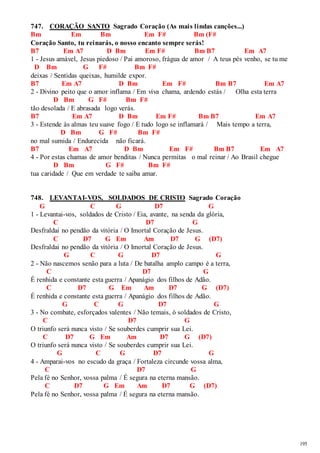 195 
747. CORAÇÃO SANTO Sagrado Coração (As mais lindas canções...) 
Bm Em Bm Em F# Bm (F# 
Coração Santo, tu reinarás, o nosso encanto sempre serás! 
B7 Em A7 D Bm Em F# Bm B7 Em A7 
1 - Jesus amável, Jesus piedoso / Pai amoroso, frágua de amor / A teus pés venho, se tu me 
D Bm G F# Bm F# 
deixas / Sentidas queixas, humilde expor. 
B7 Em A7 D Bm Em F# Bm B7 Em A7 
2 - Divino peito que o amor inflama / Em viva chama, ardendo estás / Olha esta terra 
D Bm G F# Bm F# 
tão desolada / E abrasada logo verás. 
B7 Em A7 D Bm Em F# Bm B7 Em A7 
3 - Estende às almas teu suave fogo / E tudo logo se inflamará / Mais tempo a terra, 
D Bm G F# Bm F# 
no mal sumida / Endurecida não ficará. 
B7 Em A7 D Bm Em F# Bm B7 Em A7 
4 - Por estas chamas de amor benditas / Nunca permitas o mal reinar / Ao Brasil chegue 
D Bm G F# Bm F# 
tua caridade / Que em verdade te saiba amar. 
748. LEVANTAI-VOS, SOLDADOS DE CRISTO Sagrado Coração 
G C G D7 G 
1 - Levantai-vos, soldados de Cristo / Eia, avante, na senda da glória, 
C D7 G 
Desfraldai no pendão da vitória / O Imortal Coração de Jesus. 
C D7 G Em Am D7 G (D7) 
Desfraldai no pendão da vitória / O Imortal Coração de Jesus. 
G C G D7 G 
2 - Não nascemos senão para a luta / De batalha amplo campo é a terra, 
C D7 G 
É renhida e constante esta guerra / Apanágio dos filhos de Adão. 
C D7 G Em Am D7 G (D7) 
É renhida e constante esta guerra / Apanágio dos filhos de Adão. 
G C G D7 G 
3 - No combate, esforçados valentes / Não temais, ó soldados de Cristo, 
C D7 G 
O triunfo será nunca visto / Se souberdes cumprir sua Lei. 
C D7 G Em Am D7 G (D7) 
O triunfo será nunca visto / Se souberdes cumprir sua Lei. 
G C G D7 G 
4 - Amparai-vos no escudo da graça / Fortaleza circunde vossa alma, 
C D7 G 
Pela fé no Senhor, vossa palma / É segura na eterna mansão. 
C D7 G Em Am D7 G (D7) 
Pela fé no Senhor, vossa palma / É segura na eterna mansão. 
 