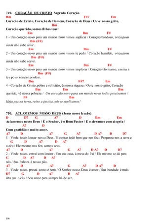 749. CORAÇÃO DE CRISTO Sagrado Coração 
Bm F#7 Em 
Coração de Cristo, Coração de Homem, Coração de Deus / Ouve nosso grito, 
196 
Bm 
Coração querido, somos filhos teus! 
Em Bm F# 
1 - Um coração novo para um mundo novo vimos suplicar / Coração bondoso, o teu povo 
Bm (F#) 
ainda não sabe amar. 
Em Bm F# 
2 - Um coração novo para um mundo novo vimos te pedir / Coração humilde, o teu povo 
Bm (F#) 
ainda não sabe servir. 
Em Bm F# 
3 - Um coração novo para um mundo novo vimos implorar / Coração tão manso, ensina a 
Bm (F#) 
teu povo sempre perdoar. 
Bm F#7 Em 
4 - Coração de Cristo, pobre e solitário, és nossa riqueza / Ouve nosso grito, Coração 
Bm Em Bm 
querido, vê nossa pobreza / Um coração novo para um mundo novo todos precisamos / 
F# Bm 
Haja paz na terra, reine a justiça, nós te suplicamos! 
750. ACLAMEMOS NOSSO DEUS (Jesus nosso Irmão) 
D D7 G A7 D Bm Em 
Aclamemos nosso Deus / É o Senhor, é o Bom Pastor / E o sirvamos com alegria / 
A7 D 
Com gratidão e muito amor. 
A7 D A7 G A7 D A7 D D7 
1 - Vinde todos louvar nosso Deus / E contar todo bem que nos fez / Preparou-nos a terra e 
G D A7 D A7 
o céu / Ele mesmo nos fez, somos seus. 
A7 D A7 G A7 D A7 D D7 
2 - Vinde todos, entrai com louvor / Em sua casa, à mesa do Pai / Ele mesmo se dá para 
G D A7 D A7 
nós / Sua Palavra é nosso pão. 
A7 D A7 G A7 D A7 D 
3 - Vinde todos, provai como é bom / O Senhor nosso Deus é amor / Sua bondade é mais 
D7 G D A7 D A7 
alta que o céu / Seu amor para sempre há de ser. 
 
