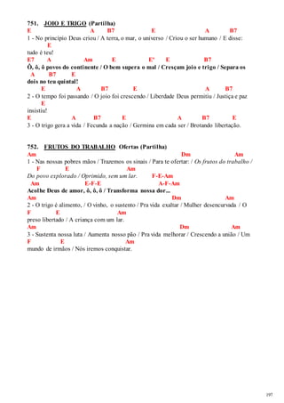 197 
751. JOIO E TRIGO (Partilha) 
E A B7 E A B7 
1 - No princípio Deus criou / A terra, o mar, o universo / Criou o ser humano / E disse: 
E 
tudo é teu! 
E7 A Am E Eº E B7 
Ô, ô, ô povos do continente / O bem supera o mal / Cresçam joio e trigo / Separa os 
A B7 E 
dois no teu quintal! 
E A B7 E A B7 
2 - O tempo foi passando / O joio foi crescendo / Liberdade Deus permitiu / Justiça e paz 
E 
insistiu! 
E A B7 E A B7 E 
3 - O trigo gera a vida / Fecunda a nação / Germina em cada ser / Brotando libertação. 
752. FRUTOS DO TRABALHO Ofertas (Partilha) 
Am Dm Am 
1 - Nas nossas pobres mãos / Trazemos os sinais / Para te ofertar: / Os frutos do trabalho / 
F E Am 
Do povo explorado / Oprimido, sem um lar. F-E-Am 
Am E-F-E A-F-Am 
Acolhe Deus de amor, ô, ô, ô / Transforma nossa dor... 
Am Dm Am 
2 - O trigo é alimento, / O vinho, o sustento / Pra vida exaltar / Mulher desencurvada / O 
F E Am 
preso libertado / A criança com um lar. 
Am Dm Am 
3 - Sustenta nossa luta / Aumenta nosso pão / Pra vida melhorar / Crescendo a união / Um 
F E Am 
mundo de irmãos / Nós iremos conquistar. 
 