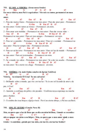 753. EU SOU A VIDEIRA (Jesus nosso Irmão) 
D Bm G A7 G A7 D A7 
Eu sou a videira, meu Pai é o agricultor / Vós sois os ramos, permanecei no meu 
198 
D 
amor. 
D A7 Em A7 D A7 Em A7 
1 - Para dar muitos frutos – Permanecei no meu amor / Para dar amor puro – Permanecei 
D D7 G-Em D Em A7 D A7 
no meu amor / Como ramos ao tronco – Permanecei em mim. 
D A7 Em A7 D A7 
2 - Para amar sem medidas – Permanecei no meu amor / Para dar vossas vidas – 
Em A7 D D7 G-Em D Em A7 D A7 
Permanecei no meu amor / Para ser meu amigos – Permanecei em mim. 
D A7 Em A7 D A7 Em A7 
3 - Para ver o caminho – Permanecei no meu amor / Para ver a verdade – Permanecei no 
D D7 G-Em D Em A7 D A7 
meu amor / Para ter sempre vida – Permanecei em mim. 
D A7 Em A7 D A7 Em A7 
4 - Para ser sal da terra – Permanecei no meu amor / Para ser luz do mundo – Permanecei 
D D7 G-Em D Em A7 D A7 
no meu amor / Para ser testemunhas – Permanecei em mim. 
D A7 Em A7 D A7 Em A7 
5 - Se o mundo vos odeia – Permanecei no meu amor / Se a dor vos assalta – Permanecei 
D D7 G-Em D Em A7 D A7 
no meu amor / Se a morte vos chega – Permanecei em mim. 
754. VITÓRIA (As mais lindas canções da Igreja Católica) 
D D7 G A7 D A7 
Vitória, tu reinarás! Ó Cruz! Tu nos salvarás! 
D Em A7 D Em A7 
1 - Brilhando sobre o mundo, que vive em tua luz / Tu és um sol fecundo de amor e de 
D A7 
paz, ó Cruz! 
D Em A7 D Em A7 
2 - Aumenta a confiança do pobre e do pecador. / Confirma nossa esperança na marcha 
D A7 
para o Senhor. 
D Em A7 D Em A7 D A7 
3 - À sombra dos teus braços a Igreja viverá / Por ti no eterno abraço, o Pai nos acolherá. 
755. SIM, EU QUERO (Canção Nova II) 
C A7 Dm G7 
Sim, eu quero que a luz de Deus que eu dia em mim brilhou, / Jamais se esconda e 
Dm G7 C C7 F G 
não se apague em mim o seu fulgor. / Sim, eu quero que o meu amor ajude o meu 
Em A7 Dm G7 C 
irmão / A caminhar, guiado por tua mão, em tua lei, em tua luz Senhor! 
 