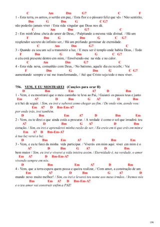 199 
C Am Dm G7 C F 
1 - Esta terra, os astros, o sertão em paz, / Esta flor e o pássaro feliz que vês / Não sentirão, 
Dm G Dm G C G7 
não poderão jamais viver / Esta vida singular que Deus nos dá. 
C Am Dm G7 C 
2 - Em minh’alma cheia do amor de Deus, / Palpitando a mesma vida divinal. / Há um 
F Dm G Dm G C G7 
resplendor secreto do infinito ser, / Há um profundo germinar de eternidade. 
C Am Dm G7 C 
3 - Quando eu sou um sol a transmitir a luz, / E meu ser é templo onde habita Deus, / Todo 
F Dm G Dm G C G7 
o céu está presente dentro em mim, / Envolvendo-me na vida e no calor. 
C Am Dm G7 C 
4 - Esta vida nova, comunhão com Deus, / No batismo, aquele dia eu recebi; / Vai 
F Dm G Dm G C G7 
aumentando sempre e vai me transformando, / Até que Cristo seja todo o meu viver. 
756. VEM, E EU MOSTRAREI (Canções para orar II) 
D Bm Em A7 D Bm 
1 - Vem, e eu mostrarei que o meu caminho te leva ao Pai, / Guiarei os passos teus e junto 
Em A7 D Bm G A7 D Bm 
a ti hei de seguir. / Sim, eu irei e saberei como chegar ao fim. / De onde vim, aonde vou: 
Em A7 D Bm-Em-A7 
por onde irás, irei também. 
D Bm Em A7 D Bm Em 
2 - Vem, eu te direi o que ainda estás a procurar. / A verdade é como o sol que invadirá teu 
A7 D Bm G A7 D Bm 
coração. / Sim, eu irei e aprenderei minha razão de ser. / Eu creio em ti que crês em mim e 
Em A7 D Bm-Em-A7 
à tua luz verei a luz. 
D Bm Em A7 D Bm Em 
3 - Vem, e eu te farei da minha vida participar. / Viverás em mim aqui: viver em mim é o 
A7 D Bm G A7 D Bm 
bem maior / Sim, eu irei e viverei a vida inteira assim. / Eternidade é, na verdade, o amor 
Em A7 D Bm-Em-A7 
vivendo sempre em nós. 
D Bm Em A7 D Bm 
4 - Vem, que a terra espera quem possa e queira realizar, / Com amor, a construção de um 
Em A7 D Bm G A7 D 
mundo novo muito melhor! / Sim, eu irei e levarei teu nome aos meus irmãos. / Iremos nós 
Bm Em A7 D Bm-Em-A7 
e o teu amor vai construir enfim a PAZ! 
 