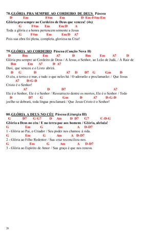 78. GLÓRIA PRA SEMPRE AO CORDEIRO DE DEUS Páscoa 
20 
D Em F#m Em D Em-F#m-Em 
Glória pra sempre ao Cordeiro de Deus que venceu! (4x) 
G F#m Em Em/D A 
Toda a glória e a honra pertencem somente a Jesus 
G F#m Em Em/D A7 
Pois sua obra foi plena, completa, gloriosa na Cruz! 
79. GLÓRIA AO CORDEIRO Páscoa (Canção Nova II) 
D Bm Em A7 D Bm Em A7 D 
Glória pra sempre ao Cordeiro de Deus / A Jesus, o Senhor, ao Leão de Judá, / À Raiz de 
Bm Em A7 D A7 
Davi, que venceu e o Livro abrirá. 
D G D A7 D D7 G Gm D 
O céu, a terra e o mar, e tudo o que neles há / O adorarão e proclamarão: / Que Jesus 
A7 D-G-D 
Cristo é o Senhor! 
A7 D D7 A7 
Ele é o Senhor, Ele é o Senhor / Ressurrecto dentre os mortos, Ele é o Senhor / Todo 
D D7 G Gm D A7 D-G-D 
joelho se dobrará, toda língua proclamará / Que Jesus Cristo é o Senhor! 
80. GLÓRIA A DEUS NO CÉU Páscoa (Liturgia III) 
G D7 G G7 D Am D D7 G7 C-D-G 
Glória a Deus no céu / E na terra paz aos homens / Glória, aleluia! 
G Em G Am A D-D7 
1 - Glória ao Pai, o Criador / Seu poder nos chamou à vida. 
G Em G Am A D-D7 
2 - Glória ao Filho Redentor / Sua cruz reconciliou-nos. 
G Em G Am A D-D7 
3 - Glória ao Espírito de Amor / Sua graça é que nos renova. 
 