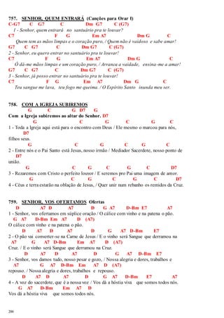 757. SENHOR, QUEM ENTRARÁ (Canções para Orar I) 
C-G7 C G7 C Dm G7 C (G7) 
1 - Senhor, quem entrará no santuário pra te louvar? 
C7 F G Em A7 Dm G C 
200 
Quem tem as mãos limpas e o coração puro, / Quem não é vaidoso e sabe amar! 
G7 C G7 C Dm G7 C (G7) 
2 - Senhor, eu quero entrar no santuário pra te louvar! 
C7 F G Em A7 Dm G C 
Ó dá-me mãos limpas e um coração puro, / Arranca a vaidade, ensina-me a amar! 
G7 C G7 C Dm G7 C (G7) 
3 - Senhor, já posso entrar no santuário pra te louvar! 
C7 F G Em A7 Dm G C 
Teu sangue me lava, teu fogo me queima. / O Espírito Santo inunda meu ser. 
758. COM A IGREJA SUBIREMOS 
G C G D7 G 
Com a Igreja subiremos ao altar do Senhor. D7 
G C G C G C 
1 - Toda a Igreja aqui está para o encontro com Deus / Ele mesmo o marcou para nós, 
D7 
filhos seus. 
G C G C G C 
2 - Entre nós e o Pai Santo está Jesus, nosso irmão / Mediador Sacerdote, nosso ponto de 
D7 
união. 
G C G C G C D7 
3 - Rezaremos com Cristo o perfeito louvor / E seremos pro Pai uma imagem de amor. 
G C G C G C D7 
4 - Céus e terra estarão na oblação de Jesus, / Quer unir num rebanho os remidos da Cruz. 
759. SENHOR, VOS OFERTAMOS Ofertas 
D A7 D A7 D G A7 D-Bm E7 A7 
1 - Senhor, vos ofertamos em súplice oração / O cálice com vinho e na patena o pão. 
G A7 D-Bm Em A7 D (A7) 
O cálice com vinho e na patena o pão. 
D A7 D A7 D G A7 D-Bm E7 
2 - O pão vai converter-se na Carne de Jesus / E o vinho será Sangue que derramou na 
A7 G A7 D-Bm Em A7 D (A7) 
Cruz. / E o vinho será Sangue que derramou na Cruz. 
D A7 D A7 D G A7 D-Bm E7 
3 - Senhor, vos damos tudo, nosso pesar e gozo, / Nossa alegria e dores, trabalhos e 
A7 G A7 D-Bm Em A7 D (A7) 
repouso. / Nossa alegria e dores, trabalhos e repouso. 
D A7 D A7 D G A7 D-Bm E7 A7 
4 - A voz do sacerdote, que é a nossa voz / Vos dá a hóstia viva que somos todos nós. 
G A7 D-Bm Em A7 D 
Vos dá a hóstia viva que somos todos nós. 
 