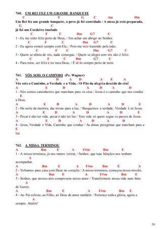 201 
760. UM REI FEZ UM GRANDE BANQUETE 
C F G C Am Dm 
Um Rei fez um grande banquete, o povo já foi convidado / A mesa já está preparada, 
G C 
já foi um Cordeiro imolado 
C F C Dm G7 C 
1 - Eu me sinto feliz perto de Deus, / Em achar um abrigo no Senhor. 
C F C Dm G7 C 
2 - Eu agora estarei sempre com Ele, / Pois me veio trazendo pela mão. 
C F C Dm G7 C 
3 - Quem se afasta de vós, nada consegue, / Quem se alegra sem vós não é feliz. 
C F C Dm G7 C 
4 - Para mim, ser feliz é ter meu Deus, / É tê-lo sempre perto de mim. 
761. VÓS SOIS O CAMINHO (Pe. Wagner) 
A D A D A E A 
Vós sois o Caminho, a Verdade e a Vida, / O Pão da alegria descido do céu! 
A E D A D A D 
1 - Nós somos caminheiros que marcham para os céus / Jesus é o caminho que nos conduz 
E 
a Deus. 
A E D A D A D E 
2 - Da noite da mentira, das trevas para a luz, / Busquemos a verdade, Verdade é só Jesus. 
A E D A D A D E 
3 - Pecar é não ter vida, pecar é não ter luz / Tem vida só quem segue os passos de Jesus. 
A E D A D A D 
4 - Jesus, Verdade e Vida, Caminho que conduz / As almas peregrinas que marcham para a 
E 
luz. 
762. A MISSA TERMINOU 
A Bm E A F#m Bm E 
1 - A missa terminou, já nos vamos retirar, / Senhor, que tuas bênçãos nos venham 
A 
acompanhar. 
A Bm E A F#m Bm E A 
2 - Voltamos para casa com Deus no coração / A missa terminou, começou nossa missão. 
A Bm E A F#m Bm E 
3 - Senhor, que nossos atos comprovem nosso amor / Transformem nossa vida num hino 
A 
de louvor. 
A Bm E A F#m Bm E 
4 - Ao Pai celeste, ao Filho, ao Deus de amor também / Pertence toda a glória, agora e 
A 
sempre. Amém! 
 