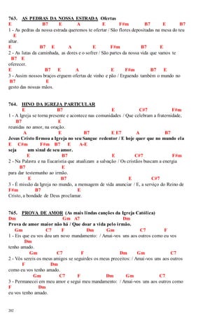 763. AS PEDRAS DA NOSSA ESTRADA Ofertas 
E B7 E A E F#m B7 E B7 
1 - As pedras da nossa estrada queremos te ofertar / São flores depositadas na mesa do teu 
E 
altar. 
E B7 E A E F#m B7 E 
2 - As lutas da caminhada, as dores e o sofrer / São partes da nossa vida que vamos te 
B7 E 
oferecer. 
E B7 E A E F#m B7 E 
3 - Assim nossos braços erguem ofertas de vinho e pão / Erguendo também o mundo no 
B7 E 
gesto das nossas mãos. 
764. HINO DA IGREJA PARTICULAR 
202 
E B7 E C#7 F#m 
1 - A Igreja se torna presente e acontece nas comunidades / Que celebram a fraternidade, 
B7 E 
reunidas no amor, na oração. 
A E B7 E E7 A B7 
Jesus Cristo firmou a Igreja no seu Sangue redentor / E hoje quer que no mundo ela 
E C#m F#m B7 E A-E 
seja um sinal de seu amor. 
E B7 E C#7 F#m 
2 - Na Palavra e na Eucaristia que atualizam a salvação / Os cristãos buscam a energia 
B7 E 
para dar testemunho ao irmão. 
E B7 E C#7 
3 - É missão da Igreja no mundo, a mensagem de vida anunciar / E, a serviço do Reino de 
F#m B7 E 
Cristo, a bondade de Deus proclamar. 
765. PROVA DE AMOR (As mais lindas canções da Igreja Católica) 
Dm Gm A7 Dm 
Prova de amor maior não há / Que doar a vida pelo irmão. 
Gm C7 F Dm Gm C7 F 
1 - Eis que eu vos dou um novo mandamento: / Amai-vos uns aos outros como eu vos 
Dm 
tenho amado. 
Gm C7 F Dm Gm C7 
2 - Vós sereis os meus amigos se seguirdes os meus preceitos: / Amai-vos uns aos outros 
F Dm 
como eu vos tenho amado. 
Gm C7 F Dm Gm C7 
3 - Permanecei em meu amor e segui meu mandamento: / Amai-vos uns aos outros como 
F Dm 
eu vos tenho amado. 
 
