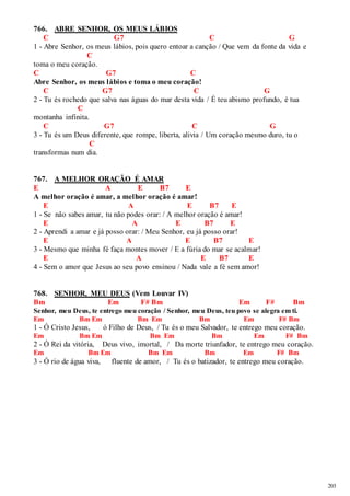 203 
766. ABRE SENHOR, OS MEUS LÁBIOS 
C G7 C G 
1 - Abre Senhor, os meus lábios, pois quero entoar a canção / Que vem da fonte da vida e 
C 
toma o meu coração. 
C G7 C 
Abre Senhor, os meus lábios e toma o meu coração! 
C G7 C G 
2 - Tu és rochedo que salva nas águas do mar desta vida / É teu abismo profundo, é tua 
C 
montanha infinita. 
C G7 C G 
3 - Tu és um Deus diferente, que rompe, liberta, alivia / Um coração mesmo duro, tu o 
C 
transformas num dia. 
767. A MELHOR ORAÇÃO É AMAR 
E A E B7 E 
A melhor oração é amar, a melhor oração é amar! 
E A E B7 E 
1 - Se não sabes amar, tu não podes orar: / A melhor oração é amar! 
E A E B7 E 
2 - Aprendi a amar e já posso orar: / Meu Senhor, eu já posso orar! 
E A E B7 E 
3 - Mesmo que minha fé faça montes mover / E a fúria do mar se acalmar! 
E A E B7 E 
4 - Sem o amor que Jesus ao seu povo ensinou / Nada vale a fé sem amor! 
768. SENHOR, MEU DEUS (Vem Louvar IV) 
Bm Em F# Bm Em F# Bm 
Senhor, meu Deus, te entrego meu coração / Senhor, meu Deus, teu povo se alegra em ti. 
Em Bm Em Bm Em Bm Em F# Bm 
1 - Ó Cristo Jesus, ó Filho de Deus, / Tu és o meu Salvador, te entrego meu coração. 
Em Bm Em Bm Em Bm Em F# Bm 
2 - Ó Rei da vitória, Deus vivo, imortal, / Da morte triunfador, te entrego meu coração. 
Em Bm Em Bm Em Bm Em F# Bm 
3 - Ó rio de água viva, fluente de amor, / Tu és o batizador, te entrego meu coração. 
 