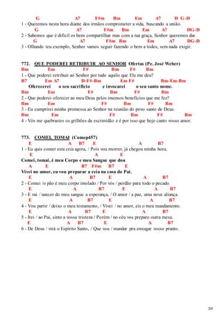 205 
G A7 F#m Bm Em A7 D G-D 
1 - Queremos nesta hora diante dos irmãos comprometer a vida, buscando a união. 
G A7 F#m Bm Em A7 DG-D 
2 - Sabemos que é difícil os bens compartilhar mas com a tua graça, Senhor queremos dar. 
G A7 F#m Bm Em A7 DG-D 
3 - Olhando teu exemplo, Senhor vamos seguir fazendo o bem a todos, sem nada exigir. 
772. QUE PODEREI RETRIBUIR AO SENHOR Ofertas (Pe. José Weber) 
Bm Em F# Bm F# Bm 
1 - Que poderei retribuir ao Senhor por tudo aquilo que Ele me deu? 
B7 Em A7 D-F#-Bm Em F# Bm-Em-Bm 
Oferecerei o seu sacrifício e invocarei o seu santo nome. 
Bm Em F# Bm F# Bm 
2 - Que poderei oferecer ao meu Deus pelos imensos benefícios que me fez? 
Bm Em F# Bm F# Bm 
3 - Eu cumprirei minha promessa ao Senhor na reunião do povo santo de Deus. 
Bm Em F# Bm F# Bm 
4 - Vós me quebrastes os grilhões da escravidão e é por isso que hoje canto vosso amor. 
773. COMEI, TOMAI (Comep457) 
E A B7 E A B7 
1 - Eu quis comer esta ceia agora, / Pois vou morrer, já chegou minha hora. 
E A E 
Comei, tomai, é meu Corpo e meu Sangue que dou 
A E B7 F#m B7 E 
Vivei no amor, eu vou preparar a ceia na casa do Pai. 
E A B7 E A B7 
2 - Comei /o pão é meu corpo imolado / Por vós / perdão para todo o pecado. 
E A B7 E A B7 
3 - E vai / nascer do meu sangue a esperança, / O amor / a paz, uma nova aliança. 
E A B7 E A B7 
4 - Vou partir / deixo o meu testamento, / Vivei / no amor, eis o meu mandamento. 
E A B7 E A B7 
5 - Irei / ao Pai, sinto a vossa tristeza / Porém / no céu vos preparo outra mesa. 
E A B7 E A B7 
6 - De Deus / virá o Espírito Santo, / Que vou / mandar pra enxugar vosso pranto. 
 