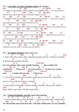 774. CANTAREI AO MEU SENHOR E DEUS (Pe. Zezinho) 
Dm A7 Dm A7 Dm D7 Gm 
1 - Cantarei ao meu Senhor e Deus, cantarei ao meu Senhor e Pai, / No meu canto eu 
206 
C7 F Dm Gm A7 Dm (D7) 
louvarei tudo aquilo que Ele faz, e cantando chegarei ao Pai . 
A7 Dm A7 Dm A7 Dm D7 Gm C7 
2 - Bendirei o nome do meu Deus e direi que me deixou em paz. / Com Jesus repetirei 
F Dm Gm A7 Dm (D7) 
tudo aquilo que já sei e cantando bendirei ao Pai. 
A7 Dm A7 Dm A7 Dm D7 Gm C7 
3 - Viverei na casa do meu Deus, levarei comigo o seu amor. / Onde eu for eu gritarei que 
F Dm Gm A7 Dm (D7) 
acredito em meu Senhor e onde eu for eu falarei do amor . 
A7 Dm A7 Dm A7 Dm D7 Gm C7 
4 - Estarei onde estiver a paz, ouvirei a voz do meu Senhor. / Repetindo o que ele diz eu 
F Dm Gm A7 Dm (D7) 
serei bem mais feliz se estiver ouvindo meu Senhor. 
A7 Dm A7 Dm A7 Dm D7 Gm C7 
5 - Andarei seguro até na dor, meu caminho tem de ser amor. / Buscarei na religião 
F Dm Gm A7 Dm (D7) 
caminhar com meu irmão e seremos povo do Senhor. 
775. EU CREIO EM DEUS (Vem Louvar IV) 
A F#m D E A F#m 
1 - Deus é Pai, Deus é amor, Deus é esperança pra quem nele crê. / Confiou a construção 
D E 
do Reino de paz ao homem que ama. 
D E C#m F#m 
Eu creio em Deus / Que o meu caminho iluminou / Que a minha vida 
Bm E7 Em A7 D E 
transformou / Feliz eu sou / Eu creio em Deus / Se posso crer, se posso 
C#m F#m Bm E7 A-D-A-E 
amar / A minha vida tem valor / Feliz eu sou. 
A F#m D E A 
2 - Jesus Cristo, caminha conosco, amigo e irmão que nos leva ao Pai, / Jesus Cristo, 
F#m D E 
nasceu e viveu a vida dos homens, e ressurgiu. 
A F#m D E A 
3 - Deus é amor, é Consolador, conforta e ampara o pecador, / Deus é amor, Espírito 
F#m D E 
Santo, destrói o que é mau, / Dá vida ao que é bom. 
776. É BOM ESTARMOS JUNTOS (Irmã Míria Kolling) 
A E A D E A B7 E B7 E 
1 - É bom estarmos juntos à mesa do Senhor. / E unidos na alegria, partir o Pão do Amor. 
D-E A E D A E A D E A 
Na vida caminha quem come deste Pão. / Não anda sozinho quem vive em comunhão. 
 