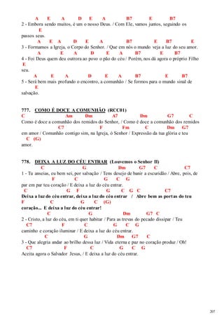 207 
A E A D E A B7 E B7 
2 - Embora sendo muitos, é um o nosso Deus. / Com Ele, vamos juntos, seguindo os 
E 
passos seus. 
A E A D E A B7 E B7 E 
3 - Formamos a Igreja, o Corpo do Senhor. / Que em nós o mundo veja a luz do seu amor. 
A E A D E A B7 E B7 
4 - Foi Deus quem deu outrora ao povo o pão do céu / Porém, nos dá agora o próprio Filho 
E 
seu. 
A E A D E A B7 E B7 
5 - Será bem mais profundo o encontro, a comunhão / Se formos para o mundo sinal de 
E 
salvação. 
777. COMO É DOCE A COMUNHÃO (RCC01) 
C Am Dm A7 Dm G7 C 
Como é doce a comunhão dos remidos do Senhor, / Como é doce a comunhão dos remidos 
C7 F Fm C Dm G7 
em amor / Comunhão contigo sim, na Igreja, ó Senhor / Expressão da tua glória e teu 
C (G) 
amor. 
778. DEIXA A LUZ DO CÉU ENTRAR (Louvemos o Senhor II) 
C G Dm G7 C C7 
1 - Tu anseias, eu bem sei, por salvação / Tens desejo de banir a escuridão / Abre, pois, de 
F C G C G 
par em par teu coração / E deixa a luz do céu entrar. 
C G F G C G C C7 
Deixa a luz do céu entrar, deixa a luz do céu entrar / Abre bem as portas do teu 
F C G C (G) 
coração... E deixa a luz do céu entrar! 
C G Dm G7 C 
2 - Cristo, a luz do céu, em ti quer habitar / Para as trevas do pecado dissipar / Teu 
C7 F C G C G 
caminho e coração iluminar / E deixa a luz do céu entrar. 
C G Dm G7 C 
3 - Que alegria andar ao brilho dessa luz / Vida eterna e paz no coração produz / Oh! 
C7 F C G C G 
Aceita agora o Salvador Jesus, / E deixa a luz do céu entrar. 
 