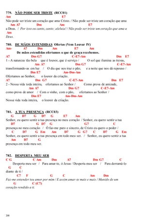 779. NÃO PODE SER TRISTE (RCC01) 
Am E7 
Não pode ser triste um coração que ama Cristo. / Não pode ser triste um coração que ama 
208 
Am A7 Dm Am E7 
a Deus. / Por isso eu canto, canto: aleluia! / Não pode ser triste um coração que ama a 
Am 
Deus. 
780. DE MÃOS ESTENDIDAS Ofertas (Vem Louvar IV) 
Am- A7 Dm Am E7 Am 
De mãos estendidas ofertamos o que de graça recebemos. 
A7 Dm G7 C-E7-Am Dm E7 
1 - A natureza tão bela que é louvor, que é serviço / O sol que ilumina as trevas, 
Am A7 Dm G7 C-E7-Am 
transformando-as em luz / O dia que nos traz o pão, e a noite que nos dá repouso / 
Dm E7 Am-Dm-Am 
Ofertamos ao Senhor, o louvor da criação. 
A7 Dm G7 C-E7-Am Dm E7 
2 - Nossa vida toda inteira, ofertamos ao Senhor / Como prova de amizade, 
Am A7 Dm G7 C-E7-Am 
como prova de amor / Com o vinho, com o pão, ofertamos ao Senhor / 
Dm E7 Am-Dm-Am 
Nossa vida toda inteira, o louvor da criação. 
781. A TUA PRESENÇA (RCC03) 
G D7 G D7 G E7 Am 
Senhor, eu quero sentir a tua presença no meu coração / Senhor, eu quero sentir a tua 
D7 G D7 G G7 C 
presença no meu coração / Ó faz-me puro e sincero, de Cristo eu quero o poder / 
C D7 G Em Am D7 G G7 C D7 G Em 
Senhor, eu quero sentir a tua presença em todo meu ser. / Senhor, eu quero sentir a tua 
Am D7 G 
presença em todo meu ser. 
782. DESPERTA MEU SER 
C G C Am Dm A7 Dm G7 C 
Desperta meu ser / Para amar-te, ó Jesus / Desperta meu ser / Para derramá-lo 
G C 
diante de ti / 
C7 F G C Am Dm 
Faz-me entender teu amor por mim / E assim amar-te mais e mais / Munido de um 
G C (C7) 
coração rendido a ti. 
 