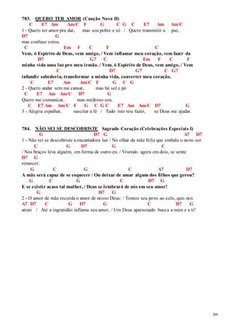 209 
783. QUERO TER AMOR (Canção Nova II) 
C E7 Am Am/C F G C G C E7 Am Am/C 
1 - Quero ter amor pra dar, mas sou pobre e só / Quero transmitir a paz, 
D7 G 
mas confuso estou. 
C Em F C F C 
Vem, ó Espírito de Deus, vem amigo, / Vem inflamar meu coração, vem fazer da 
D7 G7 C Em F C F 
minha vida uma luz pro meu irmão. / Vem, ó Espírito de Deus, vem amigo, / Vem 
C D7 G7 C G7 
infundir sabedoria, transformar a minha vida, converter meu coração. 
C E7 Am Am/C F G C G 
2 - Quero andar sem me cansar, mas há sol e pó 
C E7 Am Am/C D7 G 
Quero me comunicar, mas medroso sou. 
C E7 Am Am/C F G C G C E7 Am Am/C D7 G 
3 - Alegria espalhar, suscitar a fé / Tudo isto vou fazer, se Deus me ajudar. 
784. NÃO SEI SE DESCOBRISTE Sagrado Coração (Celebrações Especiais I) 
G D7 G A7 D7 
1 - Não sei se descobriste a encantadora luz / No olhar da mãe feliz que embala o novo ser. 
C G D7 G C 
/ Nos braços leva alguém, em forma de outro eu. / Vivendo agora em dois, se sente 
D7 G 
renascer. 
G C G C A7 D7 
A mãe será capaz de se esquecer / Ou deixar de amar algum dos filhos que gerou? 
G C G C D7 G 
E se existir acaso tal mulher, / Deus se lembrará de nós em seu amor! 
G D7 G 
2 - O amor de mãe recorda o amor de nosso Deus: / Tomou seu povo ao colo, quis nos 
A7 D7 C G D7 G C D7 G 
atrair / Até a ingratidão inflama seu amor, / Um Deus apaixonado busca a mim e a ti! 
 