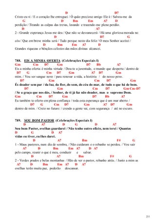 211 
D D7 
Cristo eu vi / E o coração lhe entreguei / Ó quão precioso amigo Ele é / Salvou-me da 
G D Bm Em A7 D 
perdição / Tirando as culpas das trevas, lavando e trazendo-me pleno perdão. 
D A7 
2 - Grande esperança Jesus me deu / Que não se desvanecerá / Há uma gloriosa morada no 
D D7 G 
céu / Que em breve minha será / Tudo porque neste dia feliz / O meu Senhor aceitei / 
D Bm Em A7 D 
Grandes riquezas e bênçãos celestes das mãos divinas alcancei. 
788. EIS A MINHA OFERTA (Celebrações Especiais I) 
Gm Cm D7 Gm D7 Bb A7 
Eis a minha oferta: é minha virtude / Dou-te a juventude, o mundo que desperta / dentro de 
D7 G Cm D7 Gm A7 D7 Gm 
mim. / Vou ser sangue novo / para renovar a vida, a história / do nosso povo. 
D7 Gm Cm D7 Gm 
És doador sem par / da luz, da flor, do som, do céu do mar, de tudo o que há de bom. 
D7 Gm Cm D7 Gm Cm-D7 
/ Se a graça que nos dás, / Senhor, de ti já faz não doador, mas o supremo Dom. 
Gm Cm D7 Gm D7 Bb A7 
Eu também te oferto em plena confiança / toda esta esperança que é um mar aberto / 
D7 G Cm D7 Gm A7 D7 Gm 
dentro de mim. / Creio no futuro: / crendo a gente vai, com segurança / até no escuro. 
789. SOU BOM PASTOR (Celebrações Especiais I) 
D A7 D G D A7 
Sou bom Pastor, ovelhas guardarei / Não tenho outro ofício, nem terei / Quantas 
D G D A7 
vidas eu tiver, eu lhes darei. 
D A7 Bm F# G 
1 - Maus pastores, num dia de sombra, / Não cuidaram e o rebanho se perdeu. / Vou sair 
A7 D Bm Em A7 D A7 
pelo campo, reunir o que é meu, conduzir e salvar. 
D A7 Bm F# G 
2 - Verdes prados e belas montanhas / Hão de ver o pastor, rebanho atrás. / Junto a mim as 
A7 D Bm Em A7 D A7 
ovelhas terão muita paz, poderão descansar. 
 