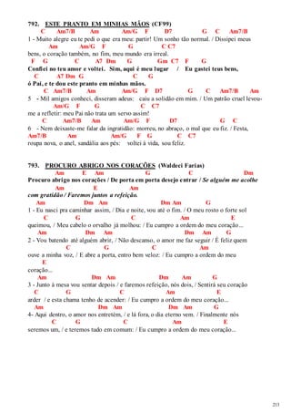 213 
792. ESTE PRANTO EM MINHAS MÃOS (CF99) 
C Am7/B Am Am/G F D7 G C Am7/B 
1 - Muito alegre eu te pedi o que era meu: partir! Um sonho tão normal. / Dissipei meus 
Am Am/G F G C C7 
bens, o coração também, no fim, meu mundo era irreal. 
F G C A7 Dm G Gm C7 F G 
Confiei no teu amor e voltei. Sim, aqui é meu lugar / Eu gastei teus bens, 
C A7 Dm G C G 
ó Pai, e te dou este pranto em minhas mãos. 
C Am7/B Am Am/G F D7 G C Am7/B Am 
5 - Mil amigos conheci, disseram adeus: caiu a solidão em mim. / Um patrão cruel levou- 
Am/G F G C C7 
me a refletir: meu Pai não trata um servo assim! 
C Am7/B Am Am/G F D7 G C 
6 - Nem deixaste-me falar da ingratidão: morreu, no abraço, o mal que eu fiz. / Festa, 
Am7/B Am Am/G F G C C7 
roupa nova, o anel, sandália aos pés: voltei à vida, sou feliz. 
793. PROCURO ABRIGO NOS CORAÇÕES (Waldeci Farias) 
Am E Am G C Dm 
Procuro abrigo nos corações / De porta em porta desejo entrar / Se alguém me acolhe 
Am E Am 
com gratidão / Faremos juntos a refeição. 
Am Dm Am Dm Am G 
1 - Eu nasci pra caminhar assim, / Dia e noite, vou até o fim. / O meu rosto o forte sol 
C G C Am E 
queimou, / Meu cabelo o orvalho já molhou: / Eu cumpro a ordem do meu coração... 
Am Dm Am Dm Am G 
2 - Vou batendo até alguém abrir, / Não descanso, o amor me faz seguir / É feliz quem 
C G C Am 
ouve a minha voz, / E abre a porta, entro bem veloz: / Eu cumpro a ordem do meu 
E 
coração... 
Am Dm Am Dm Am G 
3 - Junto à mesa vou sentar depois / e faremos refeição, nós dois, / Sentirá seu coração 
C G C Am E 
arder / e esta chama tenho de acender: / Eu cumpro a ordem do meu coração... 
Am Dm Am Dm Am G 
4- Aqui dentro, o amor nos entretém, / e lá fora, o dia eterno vem. / Finalmente nós 
C G C Am E 
seremos um, / e teremos tudo em comum: / Eu cumpro a ordem do meu coração... 
 